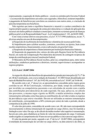 48
expressamente, a aquisição de títulos públicos – exceto os emitidos pelo Governo Federal
– e a concessão de empréstimos aos entes e aos segurados.Além disso, restaram impedidos:
o pagamento de benefícios por convênios ou consórcio com outros entes, e a inclusão de
parcelastemporáriasnosbenefícios.
Vale registrar que tanto o equilíbrio financeiro e atuarial e o caráter contributivo do
regime próprio quanto a segregação de contas previdenciárias e a vedação de aplicação dos
recursos em títulos públicos estaduais e municipais, tornaram-se normas gerais de finanças
públicaspelaLeideResponsabilidadeFiscal–LeiComplementarnº.101,de04/05/2000.
Com vistas a tornar efetivos seus preceitos, a Lei nº. 9.717/1998 estabeleceu, no art. 7º,
diversassançõesemcasodedescumprimento:
a)SuspensãodorecebimentodetransferênciasvoluntáriasderecursospelaUnião;
b) Impedimento para celebrar acordos, contratos, convênios ou ajustes, bem como
receberempréstimos,financiamentos,avaisesubvençõesemgeraldaUnião;
c)Suspensãodeempréstimosefinanciamentosporinstituiçõesfinanceirasfederais;
d) Suspensão do pagamento dos valores devidos pelo Regime Geral de Previdência
Social, em razão da Compensação Previdenciária decorrente da contagem recíproca de
tempodecontribuiçãoprevistanaConstituiçãoFederal.
O Ministério da Previdência Social recebeu, pela Lei, competência para, entre outras
atribuições: estabelecer parâmetros e diretrizes, orientar, supervisionar e acompanhar os
regimespróprios.
2.2.2.Leinº.10.887/2004
Asregrasdecálculodosbenefíciosdeaposentadoriaepensãoprevistaspelos§§3ºe7ºdo
art. 40 da Constituição, com a nova redação da Emenda nº. 41/2003 foram disciplinadas por
meiodaMedidaProvisórianº.167,de19-02-04,convertidanaLeinº.10.887,de18-06-04.
De acordo com o art. 1º dessa Lei, as aposentadorias concedidas pelas regras gerais
contidas no art. 40 da Constituição, voluntárias, por idade, tempo de contribuição,
por invalidez ou compulsórias passaram a ser calculadas de acordo com a média
das contribuições previdenciárias de cada segurado. Ou seja, aplica-se, no cálculo
dos proventos, a mesma regra vigente no RGPS: a média aritmética simples das
remunerações utilizadas como base para as contribuições do servidor a todos os regimes
de previdência a que esteve vinculado. Devem ser utilizadas as maiores remunerações
de contribuição, correspondentes a 80% (oitenta por cento) de todo o período, desde a
competência de julho de 1994.
O valor dos proventos, concedidos de acordo com o art. 40, não mais corresponderão
necessariamente à última remuneração do segurado no cargo efetivo, mas foi mantida a
limitação a esse valor. Ou seja, se do cálculo da média resultar valor superior à remuneração,
haverá um corte, para obediência ao limite do valor da remuneração do cargo. Continuam
sendoexigidososcumprimentosde10anosnoserviçopúblicoecincoanosnocargoefetivo.
O valor da pensão por morte, segundo o art. 2º da Lei nº. 10.887/2004, corresponderá
à totalidade da remuneração do servidor no cargo efetivo, na data anterior à do óbito, se
 