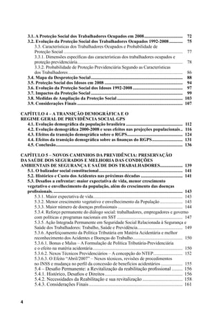 4
3.1. A Proteção Social dos Trabalhadores Ocupados em 2008...................................	 72
3.2. Evolução da Proteção Social dos Trabalhadores Ocupados 1992-2008.............	 75
3.3. Características dos Trabalhadores Ocupados e Probabilidade de
Proteção Social..........................................................................................................	 77
3.3.1. Dimensões específicas das características dos trabalhadores ocupados e
proteção previdenciária..............................................................................................	 78
3.3.2. Probabilidade de Proteção Previdenciária Segundo as Características
dos Trabalhadores......................................................................................................	 86
3.4. Mapa da Desproteção Social..................................................................................	 88
3.5. Proteção Social dos Idosos em 2008......................................................................	 94
3.6. Evolução da Proteção Social dos Idosos 1992-2008.............................................	 97
3.7. Impactos da Proteção Social..................................................................................	 99
3.8. Medidas de Ampliação da Proteção Social...........................................................	 103
3.9. Considerações Finais..............................................................................................	 107
CAPÍTULO 4 – A Transição Demográfica e o
Regime Geral de Previdência Social GPS
4.1. Evolução demográfica da população brasileira...................................................	 112
4.2. Evolução demográfica 2000-2008 e seus efeitos nas projeções populacionais...	 116
4.3. Efeitos da transição demográfica sobre o RGPS..................................................	 124
4.4. Efeitos da transição demográfica sobre as finanças do RGPS............................	 131
4.5. Conclusão.................................................................................................................	 136
CAPÍTULO 5 – Novos caminhos da Previdência: preservação
da saúde dos segurados e melhoria das condições
ambientais de segurança e saúde dos trabalhadores.....................	 139
5.1. O balizador social constitucional...........................................................................	 141
5.2. Histórico e Custo dos Acidentes nas próximas décadas......................................	 141
5.3. Desafios a enfrentar: maior expectativa de vida, menor crescimento
vegetativo e envelhecimento da população, além do crescimento das doenças
profissionais....................................................................................................................	 143
5.3.1. Maior expectativa de vida................................................................................	 143
5.3.2. Menor crescimento vegetativo e envelhecimento da População.....................	 143
5.3.3. Maior número de doenças profissionais..........................................................	 144
5.3.4. Reforço permanente do diálogo social: trabalhadores, empregadores e governo
com políticas e programas nacionais em SST...........................................................	 147
5.3.5. Ação Integrada Permanente em Seguridade Social Relacionada à Segurança e
Saúde dos Trabalhadores: Trabalho, Saúde e Previdência.........................................	 149
5.3.6. Aperfeiçoamento da Política Tributária em Matéria Acidentária e melhor
reconhecimento dos Acidentes e Doenças do Trabalho.............................................	 150
5.3.6.1. Bonus e Malus – A Formulação de Política Tributária-Previdenciária
e o efeito na matéria acidentária................................................................................	 150
5.3.6.2. Nexos Técnicos Previdenciários – A concepção do NTEP...........................	 152
5.3.6.3. O Efeito “Abril/2007” – Nexos técnicos, revisões de procedimentos
no INSS e mudança no perfil da concessão de benefícios acidentários....................	 155 .
5.4 – Desafio Permanente: a Revitalização da reabilitação profissional..........	156
5.4.1. Histórico, Desafios e Direitos.................................................................	156
5.4.2. Necessidades da Reabilitação e sua revitalização..................................	158
5.4.3. Considerações Finais..............................................................................	161
 