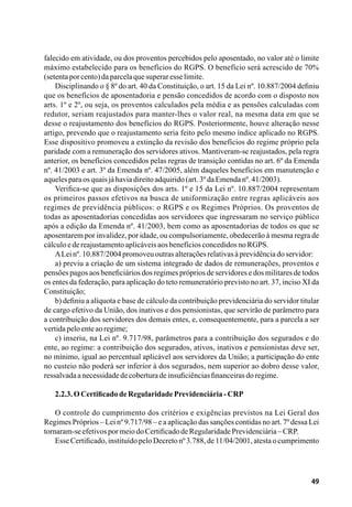 49
falecido em atividade, ou dos proventos percebidos pelo aposentado, no valor até o limite
máximo estabelecido para os benefícios do RGPS. O benefício será acrescido de 70%
(setentaporcento)daparcelaquesuperaresselimite.
Disciplinando o § 8º do art. 40 da Constituição, o art. 15 da Lei nº. 10.887/2004 definiu
que os benefícios de aposentadoria e pensão concedidos de acordo com o disposto nos
arts. 1º e 2º, ou seja, os proventos calculados pela média e as pensões calculadas com
redutor, seriam reajustados para manter-lhes o valor real, na mesma data em que se
desse o reajustamento dos benefícios do RGPS. Posteriormente, houve alteração nesse
artigo, prevendo que o reajustamento seria feito pelo mesmo índice aplicado no RGPS.
Esse dispositivo promoveu a extinção da revisão dos benefícios do regime próprio pela
paridade com a remuneração dos servidores ativos. Mantiveram-se reajustados, pela regra
anterior, os benefícios concedidos pelas regras de transição contidas no art. 6º da Emenda
nº. 41/2003 e art. 3º da Emenda nº. 47/2005, além daqueles benefícios em manutenção e
aquelesparaosquaisjáhaviadireitoadquirido(art.3ºdaEmendanº.41/2003).
Verifica-se que as disposições dos arts. 1º e 15 da Lei nº. 10.887/2004 representam
os primeiros passos efetivos na busca de uniformização entre regras aplicáveis aos
regimes de previdência públicos: o RGPS e os Regimes Próprios. Os proventos de
todas as aposentadorias concedidas aos servidores que ingressaram no serviço público
após a edição da Emenda nº. 41/2003, bem como as aposentadorias de todos os que se
aposentarem por invalidez, por idade, ou compulsoriamente, obedecerão à mesma regra de
cálculoedereajustamentoaplicáveisaosbenefíciosconcedidosnoRGPS.
ALeinº.10.887/2004promoveuoutrasalteraçõesrelativasàprevidênciadoservidor:
a) previu a criação de um sistema integrado de dados de remunerações, proventos e
pensões pagos aos beneficiários dos regimes próprios de servidores e dos militares de todos
os entes da federação, para aplicação do teto remuneratório previsto no art. 37, inciso XI da
Constituição;
b) definiu a alíquota e base de cálculo da contribuição previdenciária do servidor titular
de cargo efetivo da União, dos inativos e dos pensionistas, que servirão de parâmetro para
a contribuição dos servidores dos demais entes, e, consequentemente, para a parcela a ser
vertidapeloenteaoregime;
c) inseriu, na Lei nº. 9.717/98, parâmetros para a contribuição dos segurados e do
ente, ao regime: a contribuição dos segurados, ativos, inativos e pensionistas deve ser,
no mínimo, igual ao percentual aplicável aos servidores da União; a participação do ente
no custeio não poderá ser inferior à dos segurados, nem superior ao dobro desse valor,
ressalvadaanecessidadedecoberturadeinsuficiênciasfinanceirasdoregime.
2.2.3.OCertificadodeRegularidadePrevidenciária-CRP
O controle do cumprimento dos critérios e exigências previstos na Lei Geral dos
Regimes Próprios – Lei nº 9.717/98 – e a aplicação das sanções contidas no art. 7º dessa Lei
tornaram-seefetivospormeiodoCertificadodeRegularidadePrevidenciária–CRP.
Esse Certificado, instituído pelo Decreto nº 3.788, de 11/04/2001, atesta o cumprimento
 