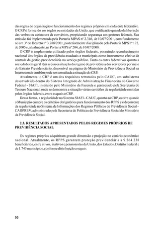 50
das regras de organização e funcionamento dos regimes próprios em cada ente federativo.
O CRP é fornecido aos órgãos ou entidades da União, que o utilizarão quando da liberação
das verbas ou assinatura de convênios, propiciando segurança aos gestores federais. Sua
emissão foi implementada pela Portaria MPAS nº 2.346, de 10/07/2001, com fundamento
no art. 3º do Decreto nº 3.788/2001, posteriormente disciplinado pela Portaria MPS nº 172,
de2005e,atualmente,naPortariaMPSnº204,de10/07/2008.
O CRP é amplamente utilizado pelos órgãos federais, possuindo reconhecimento
nacional dos órgãos de previdência estaduais e municipais como instrumento efetivo de
controle da gestão previdenciária no serviço público. Tanto os entes federativos quanto a
sociedade em geral têm acesso à situação do regime de previdência dos servidores por meio
do Extrato Previdenciário, disponível na página do Ministério da Previdência Social na
InternetondetambémpodeserconsultadaasituaçãodoCRP.
Atualmente, o CRP é um dos requisitos retratados pelo CAUC, um subsistema
desenvolvido dentro do Sistema Integrado de Administração Financeira do Governo
Federal - SIAFI, instituído pelo Ministério da Fazenda e gerenciado pela Secretaria do
Tesouro Nacional, onde se demonstra a situação várias certidões de regularidade emitidas
pelosórgãosfederais,entreasquaisoCRP.
Dessa forma, a regularidade no Sistema SIAFI - CAUC, quanto ao CRP, ocorre quando
o Município cumpre os critérios obrigatórios para funcionamento dos RPPS e é decorrente
da regularidade no Sistema de Informações dos Regimes Públicos de Previdência Social –
CADPREV, administrado pela Secretaria de Políticas de Previdência Social do Ministério
daPrevidênciaSocial.
2.3. Resultados apresentados pelos regimes próprios de
previdência social
Os regimes próprios adquiriram grande dimensão e projeção no cenário econômico
nacional. Atualmente, os RPPS garantem proteção previdenciária a 9.264.238
beneficiários, entre ativos, inativos e pensionistas da União, dos Estados, Distrito Federal e
de1.743municípios,conformedistribuiçãoaseguir:
 