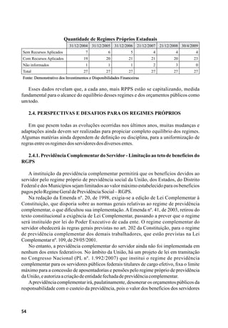 54
Quantidade de Regimes Próprios Estaduais
  31/12/2004 31/12/2005 31/12/2006 21/12/2007 21/12/2008 30/4/2009
Sem Recursos Aplicados 7 6 5 4 4 4
Com Recursos Aplicados 19 20 21 21 20 23
Não informados 1 1 1 2 3 0
Total 27 27 27 27 27 27
Fonte: Demonstrativo dos Investimentos e Disponibilidades Financeiras
Esses dados revelam que, a cada ano, mais RPPS estão se capitalizando, medida
fundamental para o alcance do equilíbrio desses regimes e dos orçamentos públicos como
umtodo.
2.4. Perspectivas e Desafios para os Regimes Próprios
Em que pesem todas as evoluções ocorridas nos últimos anos, muitas mudanças e
adaptações ainda devem ser realizadas para propiciar completo equilíbrio dos regimes.
Algumas matérias ainda dependem de definição ou disciplina, para a uniformização de
regrasentreosregimesdosservidoresdosdiversosentes.
2.4.1. Previdência Complementar do Servidor - Limitação ao teto de benefícios do
RGPS
A instituição da previdência complementar permitirá que os benefícios devidos ao
servidor pelo regime próprio de previdência social da União, dos Estados, do Distrito
Federal e dos Municípios sejam limitados ao valor máximo estabelecido para os benefícios
pagospeloRegimeGeraldePrevidênciaSocial–RGPS.
Na redação da Emenda nº. 20, de 1998, exigia-se a edição de Lei Complementar à
Constituição, que disporia sobre as normas gerais relativas ao regime de previdência
complementar, o que dificultou sua implementação. A Emenda nº. 41, de 2003, retirou do
texto constitucional a exigência de Lei Complementar, passando a prever que o regime
será instituído por lei do Poder Executivo de cada ente. O regime complementar do
servidor obedecerá às regras gerais previstas no art. 202 da Constituição, para o regime
de previdência complementar dos demais trabalhadores, que estão previstas na Lei
Complementarnº.109,de29/05/2001.
No entanto, a previdência complementar do servidor ainda não foi implementada em
nenhum dos entes federativos. No âmbito da União, há um projeto de lei em tramitação
no Congresso Nacional (PL nº. 1.992/2007) que institui o regime de previdência
complementar para os servidores públicos federais titulares de cargo efetivo, fixa o limite
máximo para a concessão de aposentadorias e pensões pelo regime próprio de previdência
daUnião,eautorizaa criaçãodeentidadefechadadeprevidênciacomplementar.
Aprevidência complementar irá, paulatinamente, desonerar os orçamentos públicos da
responsabilidade com o custeio da previdência, pois o valor dos benefícios dos servidores
 