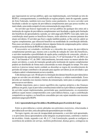 55
que ingressarem no serviço público, após sua implementação, será limitado ao teto do
RGPS e, consequentemente, a contribuição ao regime próprio, tanto do segurado, quanto
do Ente Federado, também terá esse limite como parâmetro. Ao novo servidor será
facultada a adesão ao regime de previdência complementar para que possa receber, na
inatividade,umarendacompatívelcomaremuneraçãodocargoefetivo.
Ao servidor que houver ingressado no serviço público de qualquer dos entes até a
instituição do regime de previdência complementar será facultada a opção pela limitação
dos benefícios de aposentadoria e pensão, ao valor pago pelo RGPS. Caso opte, tanto sua
contribuição atual quanto os benefícios futuros, serão adstritos ao mesmo patamar dos
atuais servidores. O servidor que fizer a opção também poderá, se lhe convier, aderir ao
regime complementar, que oferecerá benefício na modalidade de contribuição definida.
Para esses servidores, a Lei poderá oferecer alguma forma de compensação pelos valores
vertidosacimadolimitedoRGPSatéadatadaopção.
É necessário ser estudado e definido se o desenho das regras da previdência
complementar permite que, mesmo com a escolha de redução do valor dos benefícios,
o servidor mantenha a possibilidade de opção pelas condições de concessão, cálculo e
reajustamento das aposentadorias previstas nos arts. 2º e 6º da Emenda nº 41, de 2003 e no
art. 3º da Emenda nº 47, de 2003. Adicionalmente, havendo maior ou menor adesão dos
atuais servidores, o custo de transição gerado pela instituição de regime complementar
poderá ser distribuído de forma mais concentrada ou mais alongada no tempo. Por estes
motivos é preciso tomar muito cuidado ao desenhar as regras de reconhecimento de
períodos de tempo contributivo do passado para aqueles servidores já em atividade e que
venhamaaderirvoluntariamenteaonovomodelo.
Cabe destacar que o art. 40 não prevê a limitação dos demais benefícios previdenciários
pagos ao servidor em atividade, como o auxílio-doença e o salário-maternidade. Esses
deverão ser mantidos nos mesmos limites da remuneração, tanto para os antigos quanto
paraosnovosservidores.
Medida importante, para o maior equilíbrio dos regimes próprios e das finanças
públicas em geral, é que as previsões constitucionais relativas à previdência complementar
do servidor sejam implementadas, permitindo que, paulatinamente, os orçamentos
públicos sejam menos comprometidos com a previdência básica, e que a contribuição
compulsória ao regime e os benefícios concedidos por este sejam mantidos nos mesmos
patamarespagospeloRGPS.
2.4.2.AposentadoriaporInvalidezeReabilitaçãoparaExercíciodeCargo
Entre as providências a serem adotadas nos próximos exercícios, relacionadas à
previdênciadoservidor,estáadisciplinadaaposentadoriaporinvalidez.
Na regra vigente, em caso de incapacidade permanente, o servidor será aposentado,
e os proventos dessa aposentadoria serão integrais ou proporcionais, conforme o motivo
da invalidez. Ainda, segundo o art. 40, § 1º, I da Constituição, quando se configura a
ocorrência de acidente em serviço, moléstia profissional, doença grave, contagiosa ou
 