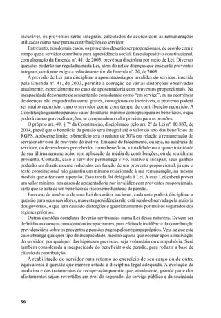 56
incurável, os proventos serão integrais, calculados de acordo com as remunerações
utilizadascomobaseparaascontribuiçõesdoservidor.
Entretanto, nos demais casos, os proventos deverão ser proporcionais, de acordo com o
tempo que o servidor contribuiu para a previdência social. Esse dispositivo constitucional,
com alteração da Emenda nº. 41, de 2003, prevê sua disciplina por meio de Lei. Diversas
questões poderão ser reguladas nesta Lei, além do rol de doenças que ensejarão proventos
integrais,conformeexigiaaredaçãoanterior,daEmendanº.20,de2003.
A previsão de Lei para disciplinar a aposentadoria por invalidez do servidor, inserida
pela Emenda nº. 41, de 2003, permite a correção de várias distorções observadas
atualmente, especialmente no caso de aposentadoria com proventos proporcionais. Na
incapacidade decorrente de acidente não considerado como “em serviço”, ou na ocorrência
de doenças não enquadradas como graves, contagiosas ou incuráveis, o provento poderá
ser muito reduzido, caso o servidor conte com tempo de contribuição reduzido. A
Constituição garante apenas o valor do salário-mínimo como piso para os benefícios, o que
poderácausargravesdistorções,secomparadoaovalorprevistoparaaspensões.
O próprio art. 40, § 7º da Constituição, disciplinado pelo art. 2º da Lei nº. 10.887, de
2004, prevê que o benefício da pensão será integral até o valor do teto dos benefícios do
RGPS. Após esse limite, o benefício terá o redutor de 30% em relação à remuneração do
servidor ativo ou do provento do inativo. Em caso de falecimento, ou seja, na ausência do
servidor, os dependentes perceberão, como benefício, a totalidade ou a quase totalidade
de sua última remuneração, sem aplicação da média de contribuições, ou de seu último
provento. Contudo, caso o servidor permaneça vivo, inativo e incapaz, seus ganhos
poderão ser drasticamente reduzidos em função de um provento proporcional, já que o
texto constitucional não garantiu um mínimo relacionado à sua remuneração, na mesma
medida que o fez com a pensão. Essa tarefa foi delegada à Lei. A essa Lei caberá prever
um valor mínimo, nos casos de aposentadoria por invalidez com proventos proporcionais,
vistoquesetratadeumbenefícioderiscosemelhanteaodepensão.
Em caso de ausência de uma Lei de caráter nacional, cada ente poderá disciplinar a
questão para seus servidores, mas esta providência não está sendo observada pela maioria
dos governos, o que tem causado distorções e questionamentos por muitos segurados dos
regimespróprios.
Outras questões correlatas deverão ser tratadas numa Lei dessa natureza. Devem ser
definidas as doenças consideradas incapacitantes, para efeito de incidência da contribuição
previdenciária sobre os proventos e pensões pagos pelos regimes próprios.Veja-se que este
caso abrange qualquer tipo de incapacidade, mesmo aquela que ocorrer após a inativação
do servidor, por qualquer das hipóteses previstas, seja voluntária ou compulsória. Será
também considerada a incapacidade do beneficiário de pensão, para reduzir a base de
cálculodacontribuição.
A reabilitação do servidor para retorno ao exercício de seu cargo ou de outro
equivalente é questão que merece estudo e disciplina legal adequada. A evolução da
medicina e dos tratamentos de recuperação permite que, atualmente, grande parte dos
afastamentos sejam revertidos em prol do segurado, do serviço público e da sociedade
 