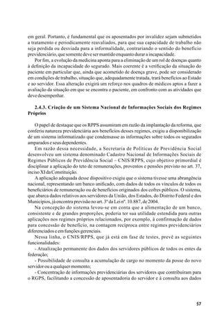 57
em geral. Portanto, é fundamental que os aposentados por invalidez sejam submetidos
a tratamento e periodicamente reavaliados, para que sua capacidade de trabalho não
seja perdida ou desviada para a informalidade, contrariando o sentido do benefício
previdenciário,quesomentedevesermantidoenquantoduraraincapacidade.
Por fim, a evolução da medicina aponta para a eliminação de um rol de doenças quanto
à definição da incapacidade do segurado. Mais coerente é a verificação da situação do
paciente em particular que, ainda que acometido de doença grave, pode ser considerado
em condições de trabalho, situação que, adequadamente tratada, trará benefícios ao Estado
e ao servidor. Essa alteração exigirá um reforço nos quadros de médicos aptos a fazer a
avaliação da situação em que se encontra o paciente, em confronto com as atividades que
devedesempenhar.
2.4.3. Criação de um Sistema Nacional de Informações Sociais dos Regimes
Próprios
O papel de destaque que os RPPS assumiram em razão da implantação da reforma, que
conferiu natureza previdenciária aos benefícios desses regimes, exigiu a disponibilização
de um sistema informatizado que condensasse as informações sobre todos os segurados
amparadoseseusdependentes.
Em razão dessa necessidade, a Secretaria de Políticas de Previdência Social
desenvolveu um sistema denominado Cadastro Nacional de Informações Sociais de
Regimes Públicos de Previdência Social – CNIS/RPPS, cujo objetivo primordial é
disciplinar a aplicação do teto de remunerações, proventos e pensões previsto no art. 37,
incisoXIdaConstituição.
A aplicação adequada desse dispositivo exigiu que o sistema tivesse uma abrangência
nacional, representando um banco unificado, com dados de todos os vínculos de todos os
beneficiários de remuneração ou de benefícios originados dos cofres públicos. O sistema,
que abarca dados relativos aos servidores da União, dos Estados, do Distrito Federal e dos
Municípios,jáencontraprevisãonoart.3ºdaLeinº.10.887,de2004.
Na concepção do sistema levou-se em conta que a alimentação de um banco,
consistente e de grandes proporções, poderia ter sua utilidade estendida para outras
aplicações nos regimes próprios relacionados, por exemplo, à confirmação de dados
para concessão de benefício, na contagem recíproca entre regimes previdenciários
diferenciadoseemfunçõesgerenciais.
Nessa linha, o CNIS/RPPS, que já está em fase de testes, prevê as seguintes
funcionalidades:
- Atualização permanente dos dados dos servidores públicos de todos os entes da
federação;
- Possibilidade de consulta a acumulação de cargo no momento da posse do novo
servidorouaqualquermomento;
- Concentração de informações previdenciárias dos servidores que contribuíram para
o RGPS, facilitando a concessão de aposentadoria do servidor e à consulta aos dados
 