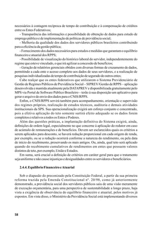 58
necessários à contagem recíproca de tempo de contribuição e à compensação de créditos
entreosEntesFederativos;
- Transparência das informações e possibilidade de obtenção de dados para estudo de
empregopúblicoedeimplementaçãodepolíticasdeprevidênciasocial;
- Melhoria da qualidade dos dados dos servidores públicos brasileiros contribuindo
paraaeficiênciadagestãopública;
-Fornecimentodosdadosnecessáriosparaestudosemedidasquegarantamoequilíbrio
financeiroeatuarialdosRPPS;
- Possibilidade de visualização do histórico laboral do servidor, independentemente do
regimequeestevevinculado,oqueiráagilizaraconcessãodebenefícios;
- Geração de relatórios gerenciais obtidos com diversas formas de cruzamento de dados,
permitindo a cada ente o acesso completo aos dados de seus servidores, e a realização de
pesquisasindividualizadasdetempodecontribuiçãodeseguradodeoutrosentes;
Cabe realçar que os entes federativos que utilizarem o Sistema Previdenciário de
Gestão de Regimes Públicos de Previdência Social – SIPREV/Gestão de RPPS – aplicação
desenvolvida e mantida atualmente pela DATAPREV e disponibilizada gratuitamente pelo
MPS via Portal de Software Público Brasileiro – terão à sua disposição um aplicativo para
geraroarquivodeenviodosdadosparaoCNIS/RPPS.
Enfim, o CNIS/RPPS servirá também para acompanhamento, orientação e supervisão
dos regimes próprios, realização de estudos técnicos, auditoria e demais atividades
institucionais da SPS. Sua operacionalização exigirá um esforço conjunto e concentrado,
pois a efetiva aplicação do teto somente surtirá efeito adequado se os dados forem
completoserelativosatodososEntesePoderes.
Além das questões práticas, a implantação definitiva do Sistema exigirá, ainda,
definições de ordem legal, especialmente no que concerne à aplicação do redutor em caso
de acúmulo de remunerações e de benefícios. Devem ser esclarecidos quais os critérios a
serem aplicados para desconto, se haverá redução proporcional em cada origem de renda,
por exemplo, ou se a redução ocorrerá conforme a natureza do rendimento, ou pela data
de início do recebimento, preservando os mais antigos. Ou, ainda, qual teto será aplicado
quando do recebimento cumulativos de rendimentos em entes que possuem valores
distintosdeteto,porexemplo,UniãoeEstados.
Em suma, será crucial a definição de critérios em caráter geral para que o tratamento
sejauniformeenãocauseinjustiçasedesigualdadesentreosservidoresebeneficiários.
2.4.4.EquilíbrioFinanceiroeAtuarial
Sob o diapasão do preconizado pela Constituição Federal, a partir da sua primeira
reforma trazida pela Emenda Constitucional nº. 20/98, como já anteriormente
demonstrado, a previdência social dos servidores públicos saiu de uma visão meramente
de execução orçamentária, para uma perspectiva de sustentabilidade a longo prazo, haja
vista a exigência de observância do equilíbrio financeiro e atuarial, pelos motivos já
expostos. Em vista disso, o Ministério da Previdência Social está implementando diversos
 