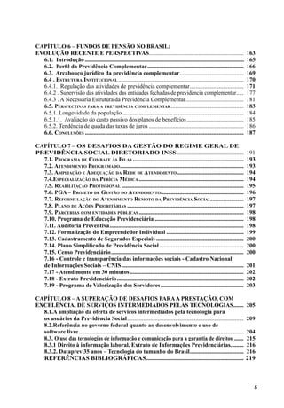 5
CAPÍTULO 6 – Fundos de Pensão no Brasil:
evolução recente e perspectivas..................................................................	 163
6.1. Introdução..................................................................................................................	 165
6.2. Perfil da Previdência Complementar...................................................................	 166
6.3. Arcabouço jurídico da previdência complementar.............................................	 169
6.4 . Estrutura Institucional.......................................................................................	 170
6.4.1. Regulação das atividades de previdência complementar......................................	 171
6.4.2 . Supervisão das atividades das entidades fechadas de previdência complementar......	 177
6.4.3 . A Necessária Estrutura da Previdência Complementar.........................................	 181
6.5. Perspectivas para a previdência complementar...................................................	 183
6.5.1. Longevidade da população....................................................................................	 184
6.5.1.1. Avaliação do custo passivo dos planos de benefícios........................................	 185
6.5.2. Tendência de queda das taxas de juros..................................................................	 186
6.6. Conclusões..............................................................................................................	 187
CAPÍTULO 7 – Os Desafios da Gestão do Regime Geral de
Previdência Social Diretoriado INSS...............................................	 191
7.1. Programa de Combate às Filas.............................................................................	 193
7.2. Atendimento Programado......................................................................................	 193
7.3. Ampliação e Adequação da Rede de Atendimento...............................................	 194
7.4.Especialização da Perícia Médica.........................................................................	 194
7.5. Reabilitação Profissional.....................................................................................	 195
7.6. PGA – Projeto de Gestão do Atendimento..........................................................	 196
7.7. Reformulação do Atendimento Remoto da Previdência Social......................	 197
7.8. Plano de Ações Prioritárias.................................................................................	 197
7.9. Parcerias com entidades públicas.........................................................................	 198
7.10. Programa de Educação Previdenciária..............................................................	 198
7.11. Auditoria Preventiva.............................................................................................	 198
7.12. Formalização do Empreendedor Individual......................................................	 199
7.13. Cadastramento de Segurados Especiais.............................................................	 200
7.14. Plano Simplificado de Previdência Social...........................................................	 200
7.15. Censo Previdenciário............................................................................................	 200
7.16 - Controle e transparência das informações sociais - Cadastro Nacional
de Informações Sociais – CNIS.....................................................................................	 201
7.17 - Atendimento em 30 minutos...............................................................................	 202
7.18 - Extrato Previdenciário........................................................................................	 202
7.19 - Programa de Valorização dos Servidores..........................................................	 203
CAPÍTULO 8 – A superação de desafios paraa prestação, com
excelência, de serviços intermediados pelas tecnologias........	 205
8.1.A ampliação da oferta de serviços intermediados pela tecnologia para
os usuários da Previdência Social.................................................................................	 209
8.2.Referência no governo federal quanto ao desenvolvimento e uso de
software livre..................................................................................................................	 204
8.3. O uso das tecnologias de informação e comunicação para a garantia de direitos ........	 215
8.3.1 Direito à informação laboral. Extrato de Informações Previdenciárias..........	 216
8.3.2. Dataprev 35 anos – Tecnologia do tamanho do Brasil......................................	 216
REFERÊNCIAS BIBLIOGRÁFICAS....................................................................	219
 