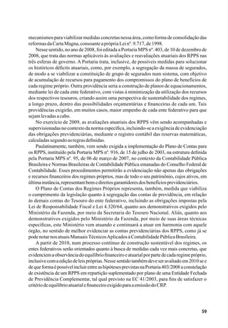 59
mecanismos para viabilizar medidas concretas nessa área, como forma de consolidação das
reformasdaCartaMagna,consoanteaprópriaLeinº.9.717,de1998.
Nesse sentido, no ano de 2008, foi editada a Portaria MPS nº. 403, de 10 de dezembro de
2008, que trata das normas aplicáveis às avaliações e reavaliações atuariais dos RPPS nas
três esferas de governo. A Portaria trata, inclusive, de possíveis medidas para solucionar
os históricos déficits atuariais, como, por exemplo, a segregação da massa de segurados,
de modo a se viabilizar a constituição de grupo de segurados num sistema, com objetivo
de acumulação de recursos para pagamento dos compromissos do plano de benefícios de
cada regime próprio. Outra providência seria a construção de planos de equacionamentos,
mediante lei de cada ente federativo, com vistas à minimização da utilização dos recursos
dos respectivos tesouros, criando assim uma perspectiva de sustentabilidade dos regimes,
a longo prazo, dentro das possibilidades orçamentárias e financeiras de cada um. Tais
providências exigirão, em muitos casos, maior empenho de cada ente federativo para que
sejamlevadasacabo.
No exercício de 2009, as avaliações atuariais dos RPPS vêm sendo acompanhadas e
supervisionadas no contexto da norma específica, incluindo-se a exigência de evidenciação
das obrigações previdenciárias, mediante o registro contábil das reservas matemáticas,
calculadassegundoasregrasdefinidas.
Paulatinamente, também, vem sendo exigida a implementação do Plano de Contas para
os RPPS, instituído pela Portaria MPS nº. 916, de 15 de julho de 2003, na estrutura definida
pela Portaria MPS nº. 95, de 06 de março de 2007, no contexto da Contabilidade Pública
Brasileira e Normas Brasileiras de Contabilidade Pública emanadas do Conselho Federal de
Contabilidade. Esses procedimentos permitirão a evidenciação não apenas das obrigações
e recursos financeiros dos regimes próprios, mas de todo o seu patrimônio, cujos ativos, em
últimainstância,representambensedireitosgarantidoresdosbenefíciosprevidenciários.
O Plano de Contas dos Regimes Próprios representa, também, medida que viabiliza
o cumprimento da legislação quanto à segregação das contas de previdência, em relação
às demais contas do Tesouro do ente federativo, incluindo as obrigações impostas pela
Lei de Responsabilidade Fiscal e Lei 4.320/64, quanto aos demonstrativos exigidos pelo
Ministério da Fazenda, por meio da Secretaria do Tesouro Nacional. Aliás, quanto aos
demonstrativos exigidos pelo Ministério da Fazenda, por meio de suas áreas técnicas
específicas, este Ministério vem atuando e continuará a atuar em harmonia com aquele
órgão, no sentido de melhor evidenciar as contas previdenciárias dos RPPS, como já se
podenotarnosatuaisManuaisTécnicosAplicadosàContabilidadePúblicaBrasileira.
A partir de 2010, num processo contínuo de construção sustentável dos regimes, os
entes federativos serão orientados quanto à busca de medidas cada vez mais concretas, que
evidenciemaobservânciadoequilíbriofinanceiroeatuarialporpartedecadaregimepróprio,
inclusivecomaediçãodeleispróprias.Nessesentidotambémdeveseravaliadoem2010see
dequeformaépossívelincluirentreashipótesesprevistasnaPortaria403/2008aconstelação
de existência de um RPPS em repartição suplementado por plano de uma Entidade Fechada
de Previdência Complementar, tal qual previsto na EC 41/2003, para fins de satisfazer o
critériodeequilíbrioatuarialefinanceiroexigidoparaaemissãodoCRP.
 