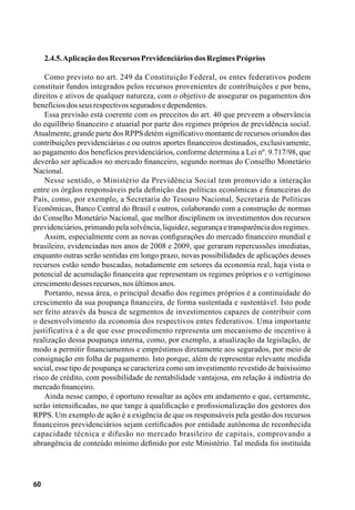 60
2.4.5.AplicaçãodosRecursosPrevidenciáriosdosRegimesPróprios
Como previsto no art. 249 da Constituição Federal, os entes federativos podem
constituir fundos integrados pelos recursos provenientes de contribuições e por bens,
direitos e ativos de qualquer natureza, com o objetivo de assegurar os pagamentos dos
benefíciosdosseusrespectivosseguradosedependentes.
Essa previsão está coerente com os preceitos do art. 40 que preveem a observância
do equilíbrio financeiro e atuarial por parte dos regimes próprios de previdência social.
Atualmente, grande parte dos RPPS detém significativo montante de recursos oriundos das
contribuições previdenciárias e ou outros aportes financeiros destinados, exclusivamente,
ao pagamento dos benefícios previdenciários, conforme determina a Lei nº. 9.717/98, que
deverão ser aplicados no mercado financeiro, segundo normas do Conselho Monetário
Nacional.
Nesse sentido, o Ministério da Previdência Social tem promovido a interação
entre os órgãos responsáveis pela definição das políticas econômicas e financeiras do
País, como, por exemplo, a Secretaria do Tesouro Nacional, Secretaria de Políticas
Econômicas, Banco Central do Brasil e outros, colaborando com a construção de normas
do Conselho Monetário Nacional, que melhor disciplinem os investimentos dos recursos
previdenciários,primandopelasolvência,liquidez,segurançaetransparênciadosregimes.
Assim, especialmente com as novas configurações do mercado financeiro mundial e
brasileiro, evidenciadas nos anos de 2008 e 2009, que geraram repercussões imediatas,
enquanto outras serão sentidas em longo prazo, novas possibilidades de aplicações desses
recursos estão sendo buscadas, notadamente em setores da economia real, haja vista o
potencial de acumulação financeira que representam os regimes próprios e o vertiginoso
crescimentodessesrecursos,nosúltimosanos.
Portanto, nessa área, o principal desafio dos regimes próprios é a continuidade do
crescimento da sua poupança financeira, de forma sustentada e sustentável. Isto pode
ser feito através da busca de segmentos de investimentos capazes de contribuir com
o desenvolvimento da economia dos respectivos entes federativos. Uma importante
justificativa é a de que esse procedimento representa um mecanismo de incentivo à
realização dessa poupança interna, como, por exemplo, a atualização da legislação, de
modo a permitir financiamentos e empréstimos diretamente aos segurados, por meio de
consignação em folha de pagamento. Isto porque, além de representar relevante medida
social, esse tipo de poupança se caracteriza como um investimento revestido de baixíssimo
risco de crédito, com possibilidade de rentabilidade vantajosa, em relação à indústria do
mercadofinanceiro.
Ainda nesse campo, é oportuno ressaltar as ações em andamento e que, certamente,
serão intensificadas, no que tange à qualificação e profissionalização dos gestores dos
RPPS. Um exemplo de ação é a exigência de que os responsáveis pela gestão dos recursos
financeiros previdenciários sejam certificados por entidade autônoma de reconhecida
capacidade técnica e difusão no mercado brasileiro de capitais, comprovando a
abrangência de conteúdo mínimo definido por este Ministério. Tal medida foi instituída
 