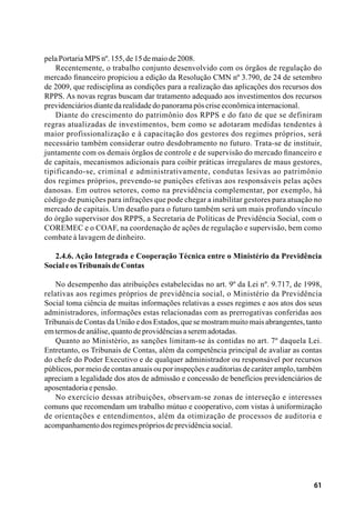 61
pelaPortariaMPSnº.155,de15demaiode2008.
Recentemente, o trabalho conjunto desenvolvido com os órgãos de regulação do
mercado financeiro propiciou a edição da Resolução CMN nº 3.790, de 24 de setembro
de 2009, que redisciplina as condições para a realização das aplicações dos recursos dos
RPPS. As novas regras buscam dar tratamento adequado aos investimentos dos recursos
previdenciáriosdiantedarealidadedopanoramapóscriseeconômicainternacional.
Diante do crescimento do patrimônio dos RPPS e do fato de que se definiram
regras atualizadas de investimentos, bem como se adotaram medidas tendentes à
maior profissionalização e à capacitação dos gestores dos regimes próprios, será
necessário também considerar outro desdobramento no futuro. Trata-se de instituir,
juntamente com os demais órgãos de controle e de supervisão do mercado financeiro e
de capitais, mecanismos adicionais para coibir práticas irregulares de maus gestores,
tipificando-se, criminal e administrativamente, condutas lesivas ao patrimônio
dos regimes próprios, prevendo-se punições efetivas aos responsáveis pelas ações
danosas. Em outros setores, como na previdência complementar, por exemplo, há
código de punições para infrações que pode chegar a inabilitar gestores para atuação no
mercado de capitais. Um desafio para o futuro também será um mais profundo vínculo
do órgão supervisor dos RPPS, a Secretaria de Políticas de Previdência Social, com o
COREMEC e o COAF, na coordenação de ações de regulação e supervisão, bem como
combate à lavagem de dinheiro.
2.4.6. Ação Integrada e Cooperação Técnica entre o Ministério da Previdência
SocialeosTribunaisdeContas
No desempenho das atribuições estabelecidas no art. 9º da Lei nº. 9.717, de 1998,
relativas aos regimes próprios de previdência social, o Ministério da Previdência
Social toma ciência de muitas informações relativas a esses regimes e aos atos dos seus
administradores, informações estas relacionadas com as prerrogativas conferidas aos
Tribunais de Contas da União e dos Estados, que se mostram muito mais abrangentes, tanto
emtermosdeanálise,quantodeprovidênciasaseremadotadas.
Quanto ao Ministério, as sanções limitam-se às contidas no art. 7º daquela Lei.
Entretanto, os Tribunais de Contas, além da competência principal de avaliar as contas
do chefe do Poder Executivo e de qualquer administrador ou responsável por recursos
públicos, por meio de contas anuais ou por inspeções e auditorias de caráter amplo, também
apreciam a legalidade dos atos de admissão e concessão de benefícios previdenciários de
aposentadoriaepensão.
No exercício dessas atribuições, observam-se zonas de interseção e interesses
comuns que recomendam um trabalho mútuo e cooperativo, com vistas à uniformização
de orientações e entendimentos, além da otimização de processos de auditoria e
acompanhamentodosregimesprópriosdeprevidênciasocial.
 