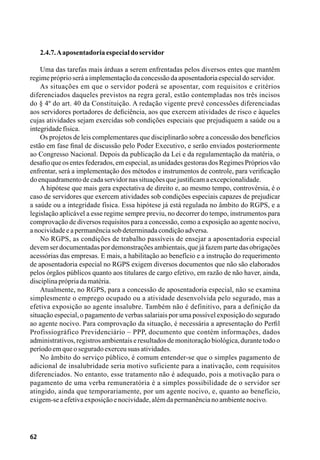 62
2.4.7.Aaposentadoriaespecialdoservidor
Uma das tarefas mais árduas a serem enfrentadas pelos diversos entes que mantêm
regimepróprioseráaimplementaçãodaconcessãodaaposentadoriaespecialdoservidor.
As situações em que o servidor poderá se aposentar, com requisitos e critérios
diferenciados daqueles previstos na regra geral, estão contempladas nos três incisos
do § 4º do art. 40 da Constituição. A redação vigente prevê concessões diferenciadas
aos servidores portadores de deficiência, aos que exercem atividades de risco e àqueles
cujas atividades sejam exercidas sob condições especiais que prejudiquem a saúde ou a
integridadefísica.
Os projetos de leis complementares que disciplinarão sobre a concessão dos benefícios
estão em fase final de discussão pelo Poder Executivo, e serão enviados posteriormente
ao Congresso Nacional. Depois da publicação da Lei e da regulamentação da matéria, o
desafio que os entes federados, em especial, as unidades gestoras dos Regimes Próprios vão
enfrentar, será a implementação dos métodos e instrumentos de controle, para verificação
doenquadramentodecadaservidornassituaçõesquejustificamaexcepcionalidade.
A hipótese que mais gera expectativa de direito e, ao mesmo tempo, controvérsia, é o
caso de servidores que exercem atividades sob condições especiais capazes de prejudicar
a saúde ou a integridade física. Essa hipótese já está regulada no âmbito do RGPS, e a
legislação aplicável a esse regime sempre previu, no decorrer do tempo, instrumentos para
comprovação de diversos requisitos para a concessão, como a exposição ao agente nocivo,
anocividadeeapermanênciasobdeterminadacondiçãoadversa.
No RGPS, as condições de trabalho passíveis de ensejar a aposentadoria especial
devem ser documentadas por demonstrações ambientais, que já fazem parte das obrigações
acessórias das empresas. E mais, a habilitação ao benefício e a instrução do requerimento
de aposentadoria especial no RGPS exigem diversos documentos que não são elaborados
pelos órgãos públicos quanto aos titulares de cargo efetivo, em razão de não haver, ainda,
disciplinaprópriadamatéria.
Atualmente, no RGPS, para a concessão de aposentadoria especial, não se examina
simplesmente o emprego ocupado ou a atividade desenvolvida pelo segurado, mas a
efetiva exposição ao agente insalubre. Também não é definitivo, para a definição da
situação especial, o pagamento de verbas salariais por uma possível exposição do segurado
ao agente nocivo. Para comprovação da situação, é necessária a apresentação do Perfil
Profissiográfico Previdenciário – PPP, documento que contém informações, dados
administrativos, registros ambientais e resultados de monitoração biológica, durante todo o
períodoemqueoseguradoexerceusuasatividades.
No âmbito do serviço público, é comum entender-se que o simples pagamento de
adicional de insalubridade seria motivo suficiente para a inativação, com requisitos
diferenciados. No entanto, esse tratamento não é adequado, pois a motivação para o
pagamento de uma verba remuneratória é a simples possibilidade de o servidor ser
atingido, ainda que temporariamente, por um agente nocivo, e, quanto ao benefício,
exigem-seaefetivaexposiçãoenocividade,alémdapermanêncianoambientenocivo.
 