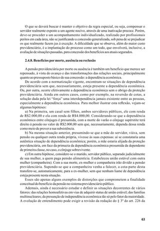 63
O que se deverá buscar é manter o objetivo da regra especial, ou seja, compensar o
servidor realmente exposto a um agente nocivo, através de uma inativação precoce. Porém,
deve-se proceder a um acompanhamento individualizado, realizado por profissionais
peritos em cada área, não se justificando a concessão generalizada, sob pena de se prejudicar
os que realmente fazem jus à exceção. A dificuldade que se observa, além do maior custo
previdenciário, é a implantação do processo como um todo, que envolverá, inclusive, a
avaliaçãodesituaçõespassadas,paraconcessãodosbenefíciosaosatuaissegurados.
2.4.8.Benefíciospormorte,ausênciaoureclusão
Apensão previdenciária por morte ou ausência é também um benefício que merece ser
repensado, à vista do avanço e das transformações das relações sociais, principalmente
quantoaopressupostobásicodesuaconcessão:adependênciaeconômica.
De acordo com a normatização vigente, encontram-se situações de dependência
previdenciária sem que, necessariamente, esteja presente a dependência econômica.
Ou, por outra, ocorre efetivamente a dependência econômica sem o abrigo da proteção
previdenciária. Ainda em outros casos, como por exemplo, na reversão de cotas, a
solução dada pela lei “força” uma interdependência jamais existente entre as pessoas,
especialmente a dependência econômica. Para melhor ilustrar esta reflexão, vejam-se
algumashipóteses:
a) Na primeira, um casal sem filhos, ambos servidores públicos, ele com renda
de R$2.000,00 e ela com renda de R$4.000,00. Considerando-se que a dependência
econômica entre cônjuges é presumida, com a morte do varão o cônjuge supérstite terá
direito à pensão no valor de R$2.000,00 sem que, necessariamente, dependa dessa renda
comomeiodeproverasuasubsistência.
b) Na mesma situação anterior, presumindo-se que a mãe do servidor, viúva, sem
pensão ou qualquer outra renda própria, vivesse às suas expensas: aí se constataria uma
autêntica situação de dependência econômica; porém, a mãe estaria alijada da proteção
previdenciária, em face da primazia da dependência econômica presumida da dependente
deprimeiraclasse,nocaso,ocônjugesobrevivente.
c) Em outra hipótese, considere-se o marido, servidor público, separado judicialmente
de sua mulher, a quem paga pensão alimentícia. Estabeleceu união estável com outra
mulher (companheira). Com a sua morte, ex-mulher e companheira irão dividir a pensão
previdenciária. Supondo-se que a companheira venha a falecer, a cota-parte desta
transfere-se, automaticamente, para a ex-mulher, sem que nenhum liame de dependência
estejapresentenestasituação.
Esses são apenas alguns exemplos de distorções que comprometem a finalidade
conceitualdobenefíciodapensãonosistemaprevidenciáriopúblico.
Ademais, ainda é necessário estudar e definir as situações decorrentes de vários
fatores: das relações homoafetivas em vias de adquirir status de união estável; das famílias
multinucleares; da presunção de independência econômica tão só pelo fator da maioridade.
A evolução de entendimento pode exigir a revisão da redação do § 3º do art. 226 da
 