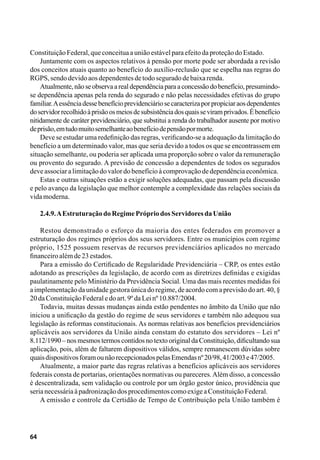 64
ConstituiçãoFederal,queconceituaauniãoestávelparaefeitodaproteçãodoEstado.
Juntamente com os aspectos relativos à pensão por morte pode ser abordada a revisão
dos conceitos atuais quanto ao benefício do auxílio-reclusão que se espelha nas regras do
RGPS,sendodevidoaosdependentesdetodoseguradodebaixarenda.
Atualmente,nãoseobservaarealdependênciaparaaconcessãodobenefício,presumindo-
se dependência apenas pela renda do segurado e não pelas necessidades efetivas do grupo
familiar.Aessênciadessebenefícioprevidenciáriosecaracterizaporpropiciaraosdependentes
doservidorrecolhidoàprisãoosmeiosdesubsistênciadosquaisseviramprivados.Ébenefício
nitidamente de caráter previdenciário, que substitui a renda do trabalhador ausente por motivo
deprisão,emtudomuitosemelhanteaobenefíciodepensãopormorte.
Deve se estudar uma redefinição das regras, verificando-se a adequação da limitação do
benefício a um determinado valor, mas que seria devido a todos os que se encontrassem em
situação semelhante, ou poderia ser aplicada uma proporção sobre o valor da remuneração
ou provento do segurado. A previsão de concessão a dependentes de todos os segurados
deveassociaralimitaçãodovalordobenefícioàcomprovaçãodedependênciaeconômica.
Estas e outras situações estão a exigir soluções adequadas, que passam pela discussão
e pelo avanço da legislação que melhor contemple a complexidade das relações sociais da
vidamoderna.
2.4.9.AEstruturaçãodoRegimePrópriodosServidoresdaUnião
Restou demonstrado o esforço da maioria dos entes federados em promover a
estruturação dos regimes próprios dos seus servidores. Entre os municípios com regime
próprio, 1525 possuem reservas de recursos previdenciários aplicados no mercado
financeiroalémde23estados.
Para a emissão do Certificado de Regularidade Previdenciária – CRP, os entes estão
adotando as prescrições da legislação, de acordo com as diretrizes definidas e exigidas
paulatinamente pelo Ministério da Previdência Social. Uma das mais recentes medidas foi
a implementaçãoda unidade gestora única do regime, de acordo com a previsão do art. 40, §
20daConstituiçãoFederaledoart.9ºdaLeinº10.887/2004.
Todavia, muitas dessas mudanças ainda estão pendentes no âmbito da União que não
iniciou a unificação da gestão do regime de seus servidores e também não adequou sua
legislação às reformas constitucionais. As normas relativas aos benefícios previdenciários
aplicáveis aos servidores da União ainda constam do estatuto dos servidores – Lei nº
8.112/1990 – nos mesmos termos contidos no texto original da Constituição, dificultando sua
aplicação, pois, além de faltarem dispositivos válidos, sempre remanescem dúvidas sobre
quaisdispositivosforamounãorecepcionadospelasEmendasnº20/98,41/2003e47/2005.
Atualmente, a maior parte das regras relativas a benefícios aplicáveis aos servidores
federais consta de portarias, orientações normativas ou pareceres.Além disso, a concessão
é descentralizada, sem validação ou controle por um órgão gestor único, providência que
serianecessáriaàpadronizaçãodosprocedimentoscomoexigeaConstituiçãoFederal.
A emissão e controle da Certidão de Tempo de Contribuição pela União também é
 