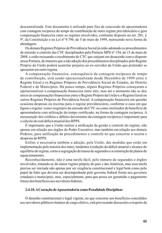 65
descentralizada. Este documento é utilizado para fins de concessão de aposentadoria
com contagem recíproca do tempo de contribuição de outro regime previdenciário e gera
compensação financeira entre os regimes envolvidos, conforme disposto no art. 201, §
9º, da Constituição e na Lei nº 9.796, de 5 de maio de 1999, merecendo nova forma de
abordagem.
Os demais Regimes Próprios de Previdência Social já estão adotando os procedimentos
de emissão e controle das CTC disciplinados pela Portaria MPS nº 154, de 15 de maio de
2008, e estão recusando o recebimento de CTC que estejam em desacordo com o disposto
nessa Portaria, de maneira que a não adoção dos procedimentos disciplinados pelo Regime
Próprio da União poderá acarretar prejuízo ao ex-servidor da União que pretender se
aposentaremoutroregime.
A compensação financeira, consequência da contagem recíproca de tempo
de contribuição, está sendo operacionalizada desde Dezembro de 1999 entre o
Regime Geral e os Regimes Próprios de Previdência Social de Estados, do Distrito
Federal e de Municípios. Há pouco tempo, alguns Regimes Próprios começaram a
operacionalizar a compensação financeira entre eles, mas até o momento não se deu
início às compensações financeiras entre o Regime Próprio da União e o Regime Geral ou
outros Regimes Próprios de Previdência Social. A compensação financeira em questão
ocasiona despesas ou receitas para o regime previdenciário, conforme o caso em que
figura o regime: como originário da emissão da CTC ou como instituidor do benefício de
aposentadoria com utilização do tempo certificado, na forma da contagem recíproca. A
mensuração dos créditos e débitos decorrentes da contagem recíproca é importante para
o cálculo do real déficit atuarial dos RPPS.
É importante que a União realize a unificação da gestão e controle do regime, não
apenas em relação aos órgãos do Poder Executivo, mas também em relação aos demais
Poderes, para unificação de procedimentos e controle no que concerne a receita e
despesas do RPPS.
Enfim, é necessária também a adoção, pela União, das medidas que estão em
implementação pela maioria dos entes, tendentes à redução do déficit atuarial e alcance do
equilíbrio do regime, como a segregação da massa de segurados e a construção de planos de
equacionamento.
Reconhecidamente, não é uma tarefa fácil, pelo número de segurados e órgãos
envolvidos, tratando-se do maior regime próprio do país e das Américas, mas essa tarefa
precisa ser iniciada não apenas por ser exigência constitucional e legal bem como pelo
papel de líder que deveria ser desempenhado pelo governo federal frente aos governos
estaduais e municipais, mas, especialmente, para que possa ser garantido o pagamento
futurodosbenefíciosaosservidoresfederais.
2.4.10.ACassaçãodeAposentadoriacomoPenalidadeDisciplinar
O desenho constitucional e legal vigente, no que concerne aos benefícios concedidos
aos servidores públicos titulares de cargo efetivo, está provocando discussões a respeito da
 