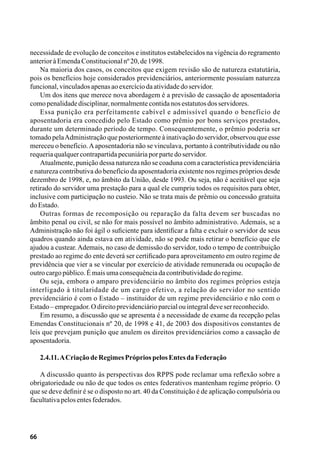 66
necessidade de evolução de conceitos e institutos estabelecidos na vigência do regramento
anterioràEmendaConstitucionalnº20,de1998.
Na maioria dos casos, os conceitos que exigem revisão são de natureza estatutária,
pois os benefícios hoje considerados previdenciários, anteriormente possuíam natureza
funcional,vinculadosapenasaoexercíciodaatividadedoservidor.
Um dos itens que merece nova abordagem é a previsão de cassação de aposentadoria
comopenalidadedisciplinar,normalmentecontidanosestatutosdosservidores.
Essa punição era perfeitamente cabível e admissível quando o benefício de
aposentadoria era concedido pelo Estado como prêmio por bons serviços prestados,
durante um determinado período de tempo. Consequentemente, o prêmio poderia ser
tomado pelaAdministração que posteriormente à inativação do servidor, observou que esse
mereceu o benefício.Aaposentadoria não se vinculava, portanto à contributividade ou não
requeriaqualquercontrapartidapecuniáriaporpartedoservidor.
Atualmente, punição dessa natureza não se coaduna com a característica previdenciária
e natureza contributiva do benefício da aposentadoria existente nos regimes próprios desde
dezembro de 1998, e, no âmbito da União, desde 1993. Ou seja, não é aceitável que seja
retirado do servidor uma prestação para a qual ele cumpriu todos os requisitos para obter,
inclusive com participação no custeio. Não se trata mais de prêmio ou concessão gratuita
doEstado.
Outras formas de recomposição ou reparação da falta devem ser buscadas no
âmbito penal ou civil, se não for mais possível no âmbito administrativo. Ademais, se a
Administração não foi ágil o suficiente para identificar a falta e excluir o servidor de seus
quadros quando ainda estava em atividade, não se pode mais retirar o benefício que ele
ajudou a custear.Ademais, no caso de demissão do servidor, todo o tempo de contribuição
prestado ao regime do ente deverá ser certificado para aproveitamento em outro regime de
previdência que vier a se vincular por exercício de atividade remunerada ou ocupação de
outrocargopúblico.Émaisumaconsequênciadacontributividadedoregime.
Ou seja, embora o amparo previdenciário no âmbito dos regimes próprios esteja
interligado à titularidade de um cargo efetivo, a relação do servidor no sentido
previdenciário é com o Estado – instituidor de um regime previdenciário e não com o
Estado–empregador.Odireitoprevidenciárioparcialouintegraldeveserreconhecido.
Em resumo, a discussão que se apresenta é a necessidade de exame da recepção pelas
Emendas Constitucionais nº 20, de 1998 e 41, de 2003 dos dispositivos constantes de
leis que prevejam punição que anulem os direitos previdenciários como a cassação de
aposentadoria.
2.4.11.ACriaçãodeRegimesPrópriospelosEntesdaFederação
A discussão quanto às perspectivas dos RPPS pode reclamar uma reflexão sobre a
obrigatoriedade ou não de que todos os entes federativos mantenham regime próprio. O
que se deve definir é se o disposto no art. 40 da Constituição é de aplicação compulsória ou
facultativapelosentesfederados.
 