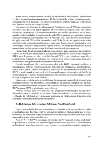67
Nesse sentido, diversos pontos deverão ser examinados. Inicialmente, é necessário
verificar se o comando do caput do art. 40 da Constituição possui, conceitualmente,
natureza permissiva, de acordo com a possibilidade de sua implementação, ou se determina
umaformadeatuaçãoparaoentefederado.
Outros aspectos devem ser levados em conta.Atualmente, mais de 50% dos municípios
brasileiros não possuem regime próprio de previdência social para seus servidores
titulares de cargo efetivo. De acordo com o caráter universal da previdência social, esses
servidores são vinculados, obrigatoriamente, ao RGPS. O que deve ser examinado é se esta
situação configura desobediência ao art. 40. Por outro lado, fala a favor da possibilidade
de opção entre ter RPPS ou filiar os servidores ao RGPS o fato de que a grande maioria dos
municípios não possui recursos humanos, materiais e financeiros em quantidade e com
capacitação suficientes para gerir um regime próprio, atividade que claramente possui
economiasdeescalaequesetornaproibitivanocasodemunicípiospequenos.
Nesse estudo devem ser examinadas as consequências que a vinculação de servidores
efetivos ao RGPS gera nas finanças e na concessão de benefícios. No caso de extinção do
RPPS, além de passar a recolher contribuições ao RGPS, o ente poderá ser compelido a
complementar os benefícios pagos por esse regime e arcar com a compensação financeira
decorrentedacontagemrecíprocadetempodecontribuição.
Quando servidores efetivos são amparados pelo RGPS, ocorrerá, também, a
inexigência de critérios constitucionalmente previstos para concessão de aposentadorias,
como, por exemplo, a idade mínima para concessão de aposentadoria voluntária. No
RGPS, o servidor pode se inativar depois de cumprido apenas o tempo de contribuição, já
que nesse regime se aplica o fator previdenciário, não utilizado nos Regimes Próprios, onde
seexigedoseguradoumaidademínima.
Nesse caso, existe também a possibilidade de que ocorra o acúmulo de remuneração
de cargos públicos com proventos de inatividade, ou de que haja o recebimento de duas
aposentadorias derivadas de cargos que são constitucionalmente inacumuláveis, uma no
RGPSoutranoRPPS,originadasdecargosefetivos.
Por fim, o estudo deve levar em conta se a exigência de manutenção de equilíbrio
financeiro e atuarial, contida no art. 40 da Constituição Federal, é determinante para
verificação da viabilidade do regime, para a definição da eficácia desse dispositivo e da
naturezadocomandoconstitucionalnelecontido.
2.4.12.EstruturadaSecretariadePolíticasdePrevidênciaSocial
Como consequência de todas as mudanças já ocorridas e para tornar efetivas todas
as evoluções antes descritas, relativas aos regimes próprios, é fundamental que o órgão
incumbido de direcionar os procedimentos necessários seja dotado da estrutura e dos
recursoshumanosemateriaissuficientes.
ALei nº. 9.717, de 1998, encarregou o Ministério da Previdência Social de estabelecer
os parâmetros e as diretrizes para o cumprimento de seus preceitos. Coube também
ao Ministério a tarefa de orientar, supervisionar e acompanhar os regimes próprios.
 
