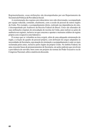 68
Regimentalmente, essas atribuições são desempenhadas por um Departamento da
SecretariadePolíticasdePrevidênciaSocial.
A reestruturação dos regimes previdenciários tem sido direcionada e acompanhada
por equipe reduzida, contando, atualmente, com a cessão de pessoal de outros órgãos
da União. Por exemplo, o acompanhamento direto, realizado nas dependências do ente,
é desempenhado por Auditores da Receita Federal do Brasil. Estes são afastados de
suas atribuições originais de arrecadação de receitas da União, para realizar as ações de
auditoria nos regimes, inclusive no que concerne a apontar e mensurar créditos do regime
própriocomorespectivoentefederativo.
O avanço que se vislumbra na área exigirá, além de uma adequada estruturação do
órgão, a criação de quadro de pessoal próprio, com definição de cargos adaptados às
necessidades da Secretaria, cuja atuação de orientação e acompanhamento é cada vez mais
reclamada pelos entes, inclusive pelos órgãos da própria União. No âmbito Federal, há
uma crescente busca de pronunciamentos da Secretaria, em ações judiciais que envolvem
a previdência do servidor, bem como em projetos de normas do Poder Executivo ou do
CongressoNacional,sobreamatériaemdiscussão.
 