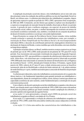 71
A ampliação da proteção social dos idosos e dos trabalhadores ativos tem sido uma
das principais metas da condução das políticas públicas na área da Seguridade Social no
Brasil, nos últimos anos. A cobertura previdenciária dos trabalhadores ocupados, depois
de apresentar expressiva queda no período de 1992 a 2002, apresentou forte recuperação,
de 2002 até 2008. Certamente, um dos fatores que ajudam a explicar esse desempenho é
a expressiva recuperação do mercado formal de trabalho observada no Brasil, no período
recente. A geração de mais e melhores empregos, em especial, de postos de trabalho
com proteção social, reflete, em parte, o melhor desempenho da economia em termos de
crescimento econômico sustentado, mas, também, é resultado de um conjunto de políticas
dedesenvolvimentoeconômicoesocialquevemsendoimplementado.
Especificamente no campo da Previdência Social, foram tomadas várias medidas
visando estimular o aumento da cobertura dos trabalhadores como, por exemplo: a
instituição do Plano Simplificado de Previdência Social e do microempreendedor
individual (MEI); o desconto da contribuição patronal dos empregadores domésticos na
declaração de Imposto de Renda; e outras medidas que serão discutidas com mais detalhes
aolongodessecapítulo.
Aproteção social dos idosos, no Brasil, também mostrou avanços expressivos ao longo
do período que vai de 1992 a 2008, tendo passado de um patamar de 74% para 82% nesse
período. Esse incremento está associado à instituição da categoria de Segurado Especial,
regulamentada em 1991, que possibilitou a expansão da cobertura previdenciária no meio
rural. Além disso, vale mencionar que o comportamento positivo observado no período
1994-2008 pode estar relacionado ao aumento do número de beneficiários da Lei Orgânica
da Assistência Social – LOAS, alterada pelo Estatuto do Idoso. O Estatuto, vigente desde
janeiro de 2004, reduziu de 67 para 65 anos a idade mínima para acesso ao benefício
assistencial, além de ter flexibilizado o cálculo do limite máximo de ¼ de salário-mínimo
de renda familiar per capita, também necessário para a concessão do benefício de prestação
continuada.
Acobertura previdenciária, tanto dos trabalhadores economicamente ativos quanto dos
idosos inativos, é de fundamental importância para garantir proteção aos trabalhadores e
seus dependentes, diante de contingências (velhice, morte, doença e outras) que afetam sua
capacidade econômica de auto-sustento, sendo fundamental para a construção de um país
commaiorjustiçasocial.
Com o objetivo de discutir a proteção social dos trabalhadores ocupados e dos idosos no
Brasil, sua situação atual e sua evolução no período de 1992 a 2008, bem como o de analisar
as medidas de políticas públicas que foram tomadas visando à ampliação da cobertura, o
presentecapítuloestáorganizadodaseguinteforma:
a) na seção 3.1 será apresentada a situação atual (2008) da proteção social dos
trabalhadoresocupadosnoBrasil,comidadesde16a59anos;
b) na seção 3.2 é apresentada a evolução da cobertura dos trabalhadores ocupados no
período de 1992 a 2008, sendo feita uma análise sintética das causas subjacentes à referida
evolução;
c) na seção 3.3 é feita uma análise das características dos trabalhadores e das
 