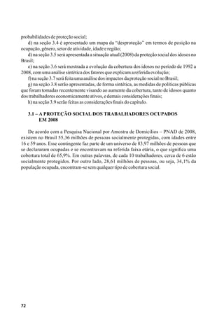 72
probabilidadesdeproteçãosocial;
d) na seção 3.4 é apresentado um mapa da “desproteção” em termos de posição na
ocupação,gênero,setordeatividade,idadeeregião;
d) na seção 3.5 será apresentada a situação atual (2008) da proteção social dos idosos no
Brasil;
e) na seção 3.6 será mostrada a evolução da cobertura dos idosos no período de 1992 a
2008,comumaanálisesintéticadosfatoresqueexplicamareferidaevolução;
f)naseção3.7seráfeitaumaanálisedosimpactosdaproteçãosocialnoBrasil;
g) na seção 3.8 serão apresentadas, de forma sintética, as medidas de políticas públicas
que foram tomadas recentemente visando ao aumento da cobertura, tanto de idosos quanto
dostrabalhadoreseconomicamenteativos,edemaisconsideraçõesfinais;
h)naseção3.9serãofeitasasconsideraçõesfinaisdocapítulo.
3.1 – A Proteção Social dos Trabalhadores Ocupados
	 em 2008
De acordo com a Pesquisa Nacional por Amostra de Domicílios – PNAD de 2008,
existem no Brasil 55,36 milhões de pessoas socialmente protegidas, com idades entre
16 e 59 anos. Esse contingente faz parte de um universo de 83,97 milhões de pessoas que
se declararam ocupadas e se encontravam na referida faixa etária, o que significa uma
cobertura total de 65,9%. Em outras palavras, de cada 10 trabalhadores, cerca de 6 estão
socialmente protegidos. Por outro lado, 28,61 milhões de pessoas, ou seja, 34,1% da
populaçãoocupada,encontram-sesemqualquertipodecoberturasocial.
 