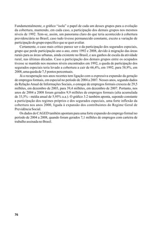 76
Fundamentalmente, o gráfico “isola” o papel de cada um desses grupos para a evolução
da cobertura, mantendo, em cada caso, a participação dos demais grupos nos mesmos
níveis de 1992. Tem-se, assim, um panorama claro do que teria acontecido à cobertura
previdenciária no Brasil, caso tudo tivesse permanecido constante, exceto a variação de
participaçãodogrupoespecíficoquesequeravaliar.
Certamente, o caso mais crítico parece ser o da participação dos segurados especiais,
grupo que perde participação ano a ano, entre 1992 e 2008, devido à migração das áreas
rurais para as áreas urbanas, ainda existente no Brasil, e aos ganhos de escala da atividade
rural, nas últimas décadas. Caso a participação dos demais grupos entre os ocupados
tivesse se mantido nos mesmos níveis encontrados em 1992, a queda de participação dos
segurados especiais teria levado a cobertura a cair de 66,4%, em 1992, para 58,9%, em
2008,umaquedade7,5pontospercentuais.
Já a recuperação nos anos recentes tem ligação com a expressiva expansão da geração
de empregos formais, em especial no período de 2004 a 2007. Nesses anos, segundo dados
da RelaçãoAnual de Informações Sociais, o estoque de empregos formais cresceu de 29,5
milhões, em dezembro de 2003, para 39,4 milhões, em dezembro de 2007. Portanto, nos
anos de 2004 a 2008 foram gerados 9,9 milhões de empregos formais (alta acumulada
de 33,5% - média anual de 5,95% a.a.). O gráfico 3.2 também aponta, supondo constante
a participação dos regimes próprios e dos segurados especiais, uma forte inflexão da
cobertura nos anos 2000, ligada à expansão dos contribuintes do Regime Geral de
PrevidênciaSocial.
Os dados do CAGED também apontam para uma forte expansão do emprego formal no
período de 2004 a 2008, quando foram gerados 7,1 milhões de empregos com carteira de
trabalhoassinadanoBrasil.
 