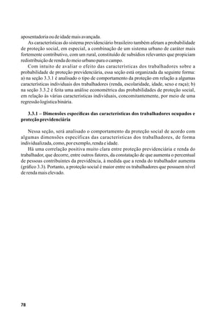78
aposentadoriaoudeidademaisavançada.
As características do sistema previdenciário brasileiro também afetam a probabilidade
de proteção social, em especial, a combinação de um sistema urbano de caráter mais
fortemente contributivo, com um rural, constituído de subsídios relevantes que propiciam
redistribuiçãoderendadomeiourbanoparaocampo.
Com intuito de avaliar o efeito das características dos trabalhadores sobre a
probabilidade de proteção previdenciária, essa seção está organizada da seguinte forma:
a) na seção 3.3.1 é analisado o tipo de comportamento da proteção em relação a algumas
características individuais dos trabalhadores (renda, escolaridade, idade, sexo e raça); b)
na seção 3.3.2 é feita uma análise econométrica das probabilidades de proteção social,
em relação às várias características individuais, concomitantemente, por meio de uma
regressãologísticabinária.
3.3.1 – Dimensões específicas das características dos trabalhadores ocupados e
proteçãoprevidenciária
Nessa seção, será analisado o comportamento da proteção social de acordo com
algumas dimensões específicas das características dos trabalhadores, de forma
individualizada,como,porexemplo,rendaeidade.
Há uma correlação positiva muito clara entre proteção previdenciária e renda do
trabalhador, que decorre, entre outros fatores, da constatação de que aumenta o percentual
de pessoas contribuintes da previdência, à medida que a renda do trabalhador aumenta
(gráfico 3.3). Portanto, a proteção social é maior entre os trabalhadores que possuem nível
derendamaiselevado.
 
