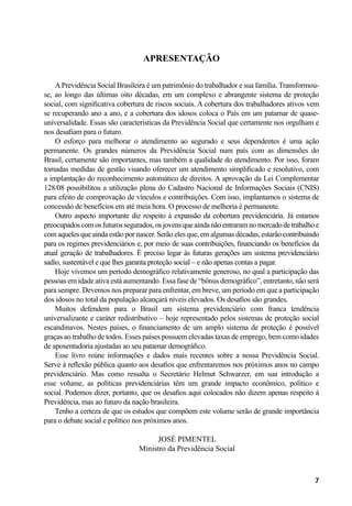 7
Apresentação
APrevidência Social Brasileira é um patrimônio do trabalhador e sua família. Transformou-
se, ao longo das últimas oito décadas, em um complexo e abrangente sistema de proteção
social, com significativa cobertura de riscos sociais. A cobertura dos trabalhadores ativos vem
se recuperando ano a ano, e a cobertura dos idosos coloca o País em um patamar de quase-
universalidade. Essas são características da Previdência Social que certamente nos orgulham e
nos desafiam para o futuro.
O esforço para melhorar o atendimento ao segurado e seus dependentes é uma ação
permanente. Os grandes números da Previdência Social num país com as dimensões do
Brasil, certamente são importantes, mas também a qualidade do atendimento. Por isso, foram
tomadas medidas de gestão visando oferecer um atendimento simplificado e resolutivo, com
a implantação do reconhecimento automático de direitos. A aprovação da Lei Complementar
128/08 possibilitou a utilização plena do Cadastro Nacional de Informações Sociais (CNIS)
para efeito de comprovação de vínculos e contribuições. Com isso, implantamos o sistema de
concessão de benefícios em até meia hora. O processo de melhoria é permanente.
Outro aspecto importante diz respeito à expansão da cobertura previdenciária. Já estamos
preocupadoscomosfuturossegurados,osjovensqueaindanãoentraramnomercadodetrabalhoe
com aqueles que ainda estão por nascer. Serão eles que, em algumas décadas, estarão contribuindo
para os regimes previdenciários e, por meio de suas contribuições, financiando os benefícios da
atual geração de trabalhadores. É preciso legar às futuras gerações um sistema previdenciário
sadio, sustentável e que lhes garanta proteção social – e não apenas contas a pagar.
Hoje vivemos um período demográfico relativamente generoso, no qual a participação das
pessoas em idade ativa está aumentando. Essa fase de “bônus demográfico”, entretanto, não será
para sempre. Devemos nos preparar para enfrentar, em breve, um período em que a participação
dos idosos no total da população alcançará níveis elevados. Os desafios são grandes.
Muitos defendem para o Brasil um sistema previdenciário com franca tendência
universalizante e caráter redistributivo – hoje representado pelos sistemas de proteção social
escandinavos. Nestes países, o financiamento de um amplo sistema de proteção é possível
graças ao trabalho de todos. Esses países possuem elevadas taxas de emprego, bem como idades
de aposentadoria ajustadas ao seu patamar demográfico.
Esse livro reúne informações e dados mais recentes sobre a nossa Previdência Social.
Serve à reflexão pública quanto aos desafios que enfrentaremos nos próximos anos no campo
previdenciário. Mas como ressalta o Secretário Helmut Schwarzer, em sua introdução a
esse volume, as políticas previdenciárias têm um grande impacto econômico, político e
social. Podemos dizer, portanto, que os desafios aqui colocados não dizem apenas respeito à
Previdência, mas ao futuro da nação brasileira.
Tenho a certeza de que os estudos que compõem este volume serão de grande importância
para o debate social e político nos próximos anos.
José Pimentel
Ministro da Previdência Social
 