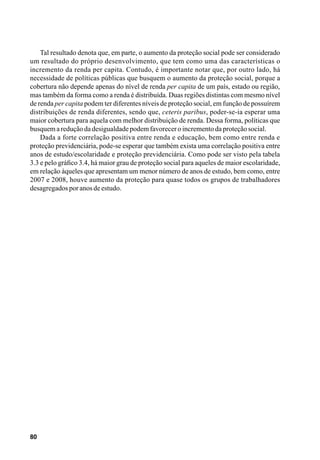 80
Tal resultado denota que, em parte, o aumento da proteção social pode ser considerado
um resultado do próprio desenvolvimento, que tem como uma das características o
incremento da renda per capita. Contudo, é importante notar que, por outro lado, há
necessidade de políticas públicas que busquem o aumento da proteção social, porque a
cobertura não depende apenas do nível de renda per capita de um país, estado ou região,
mas também da forma como a renda é distribuída. Duas regiões distintas com mesmo nível
de renda per capita podem ter diferentes níveis de proteção social, em função de possuírem
distribuições de renda diferentes, sendo que, ceteris paribus, poder-se-ia esperar uma
maior cobertura para aquela com melhor distribuição de renda. Dessa forma, políticas que
busquemareduçãodadesigualdadepodemfavoreceroincrementodaproteçãosocial.
Dada a forte correlação positiva entre renda e educação, bem como entre renda e
proteção previdenciária, pode-se esperar que também exista uma correlação positiva entre
anos de estudo/escolaridade e proteção previdenciária. Como pode ser visto pela tabela
3.3 e pelo gráfico 3.4, há maior grau de proteção social para aqueles de maior escolaridade,
em relação àqueles que apresentam um menor número de anos de estudo, bem como, entre
2007 e 2008, houve aumento da proteção para quase todos os grupos de trabalhadores
desagregadosporanosdeestudo.
 