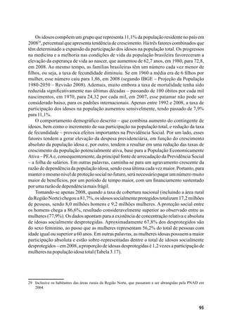 95
Os idosos compõem um grupo que representa 11,1% da população residente no país em
200829
, percentual que apresenta tendência de crescimento. Há três fatores combinados que
têm determinado a expansão da participação dos idosos na população total. Os progressos
na medicina e a melhoria nas condições de vida da população brasileira favoreceram a
elevação da esperança de vida ao nascer, que aumentou de 62,7 anos, em 1980, para 72,8,
em 2008. Ao mesmo tempo, as famílias brasileiras têm um número cada vez menor de
filhos, ou seja, a taxa de fecundidade diminuiu. Se em 1960 a média era de 6 filhos por
mulher, esse número caiu para 1,86, em 2008 (segundo IBGE – Projeção da População
1980-2050 – Revisão 2008). Ademais, muito embora a taxa de mortalidade tenha sido
reduzida significativamente nas últimas décadas – passando de 100 óbitos por cada mil
nascimentos, em 1970, para 24,32 por cada mil, em 2007, esse patamar não pode ser
considerado baixo, para os padrões internacionais. Apenas entre 1992 e 2008, a taxa de
participação dos idosos na população aumentou sensivelmente, tendo passado de 7,9%
para11,1%.
O comportamento demográfico descrito – que combina aumento do contingente de
idosos, bem como o incremento de sua participação na população total, e redução da taxa
de fecundidade – provoca efeitos importantes na Previdência Social. Por um lado, esses
fatores tendem a gerar elevação da despesa previdenciária, em função do crescimento
absoluto da população idosa e, por outro, tendem a resultar em uma redução das taxas de
crescimento da população potencialmente ativa, base para a População Economicamente
Ativa – PEAe, consequentemente, da principal fonte de arrecadação da Previdência Social
– a folha de salários. Em outras palavras, caminha-se para um agravamento crescente da
razão de dependência da população idosa, sendo essa última cada vez maior. Portanto, para
manter o mesmo nível de proteção social no futuro, será necessário pagar um número muito
maior de benefícios, por um período de tempo maior, com um financiamento sustentado
porumarazãodedependênciamaisfrágil.
Tomando-se apenas 2008, quando a taxa de cobertura nacional (incluindo a área rural
daRegiãoNorte)chegoua81,7%,osidosossocialmenteprotegidostotalizam17,2milhões
de pessoas, sendo 8,0 milhões homens e 9,2 milhões mulheres. A proteção social entre
os homens chega a 86,6%, resultado consideravelmente superior ao observado entre as
mulheres (77,9%). Os dados apontam para a existência de concentração relativa e absoluta
de idosas socialmente desprotegidas. Aproximadamente 67,8% dos desprotegidos são
do sexo feminino, ao passo que as mulheres representam 56,2% do total de pessoas com
idade igual ou superior a 60 anos. Em outras palavras, as mulheres idosas possuem a maior
participação absoluta e estão sobre-representadas dentre o total de idosos socialmente
desprotegidos – em 2008, a proporção de idosas desprotegidas é 1,2 vezes a participação de
mulheresnapopulaçãoidosatotal(Tabela3.17).
29	 Inclusive os habitantes das áreas rurais da Região Norte, que passaram a ser abrangidas pela PNAD em
2004.
 