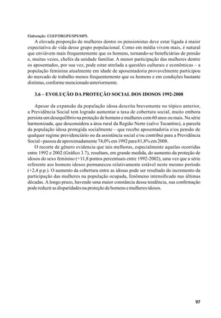 97
Elaboração: CGEP/DRGPS/SPS/MPS.
A elevada proporção de mulheres dentre os pensionistas deve estar ligada à maior
expectativa de vida desse grupo populacional. Como em média vivem mais, é natural
que enviúvem mais frequentemente que os homens, tornando-se beneficiárias de pensão
e, muitas vezes, chefes da unidade familiar. A menor participação das mulheres dentre
os aposentados, por sua vez, pode estar atrelada a questões culturais e econômicas – a
população feminina atualmente em idade de aposentadoria provavelmente participou
do mercado de trabalho menos frequentemente que os homens e em condições bastante
distintas,conformemencionadoanteriormente.
3.6 – Evolução da Proteção Social dos Idosos 1992-2008
Apesar da expansão da população idosa descrita brevemente no tópico anterior,
a Previdência Social tem logrado aumentar a taxa de cobertura social, muito embora
persista um desequilíbrio na proteção de homens e mulheres com 60 anos ou mais. Na série
harmonizada, que desconsidera a área rural da Região Norte (salvo Tocantins), a parcela
da população idosa protegida socialmente – que recebe aposentadoria e/ou pensão de
qualquer regime previdenciário ou da assistência social e/ou contribui para a Previdência
Social-passoudeaproximadamente74,0%em1992para81,8%em2008.
O recorte de gênero evidencia que tais melhoras, especialmente aquelas ocorridas
entre 1992 e 2002 (Gráfico 3.7), resultam, em grande medida, do aumento da proteção de
idosos do sexo feminino (+11,8 pontos percentuais entre 1992-2002), uma vez que a série
referente aos homens idosos permaneceu relativamente estável neste mesmo período
(+2,4 p.p.). O aumento da cobertura entre as idosas pode ser resultado do incremento da
participação das mulheres na população ocupada, fenômeno intensificado nas últimas
décadas. A longo prazo, havendo uma maior constância dessa tendência, sua confirmação
podereduzirasdisparidadesnaproteçãodehomensemulheresidosos.
 