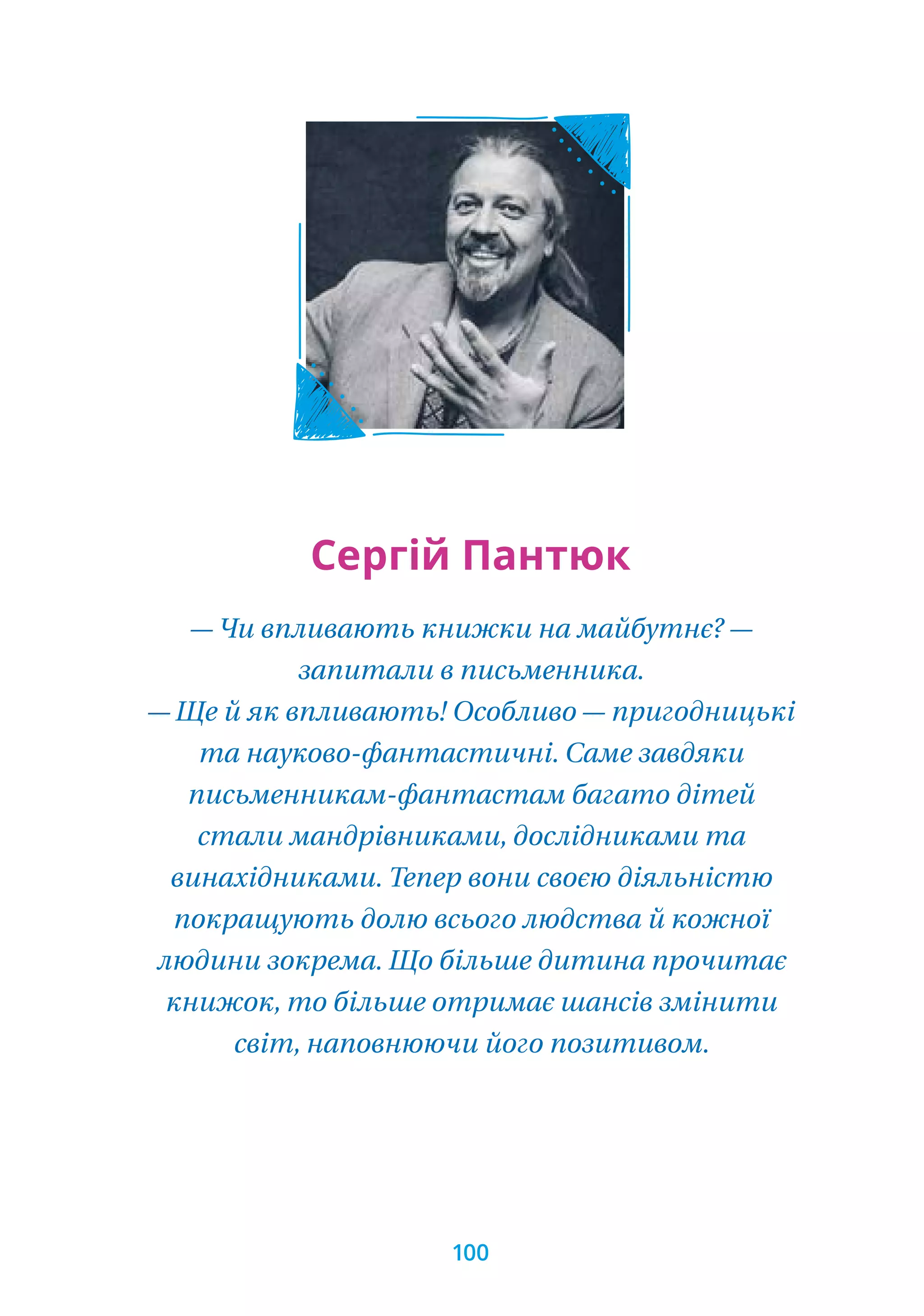 — Чи впливають книжки на майбутнє? —
запитали в письменника.
— Ще й як впливають! Особливо — пригодницькі
та науково-фантастичні. Саме завдяки
письменникам-фантастам багато дітей
стали мандрівниками, дослідниками та
винахідниками. Тепер вони своєю діяльністю
покращують долю всього людства й кожної
людини зокрема. Що більше дитина прочитає
книжок, то більше отримає шансів змінити
світ, наповнюючи його позитивом.
Сергій Пантюк
100
 