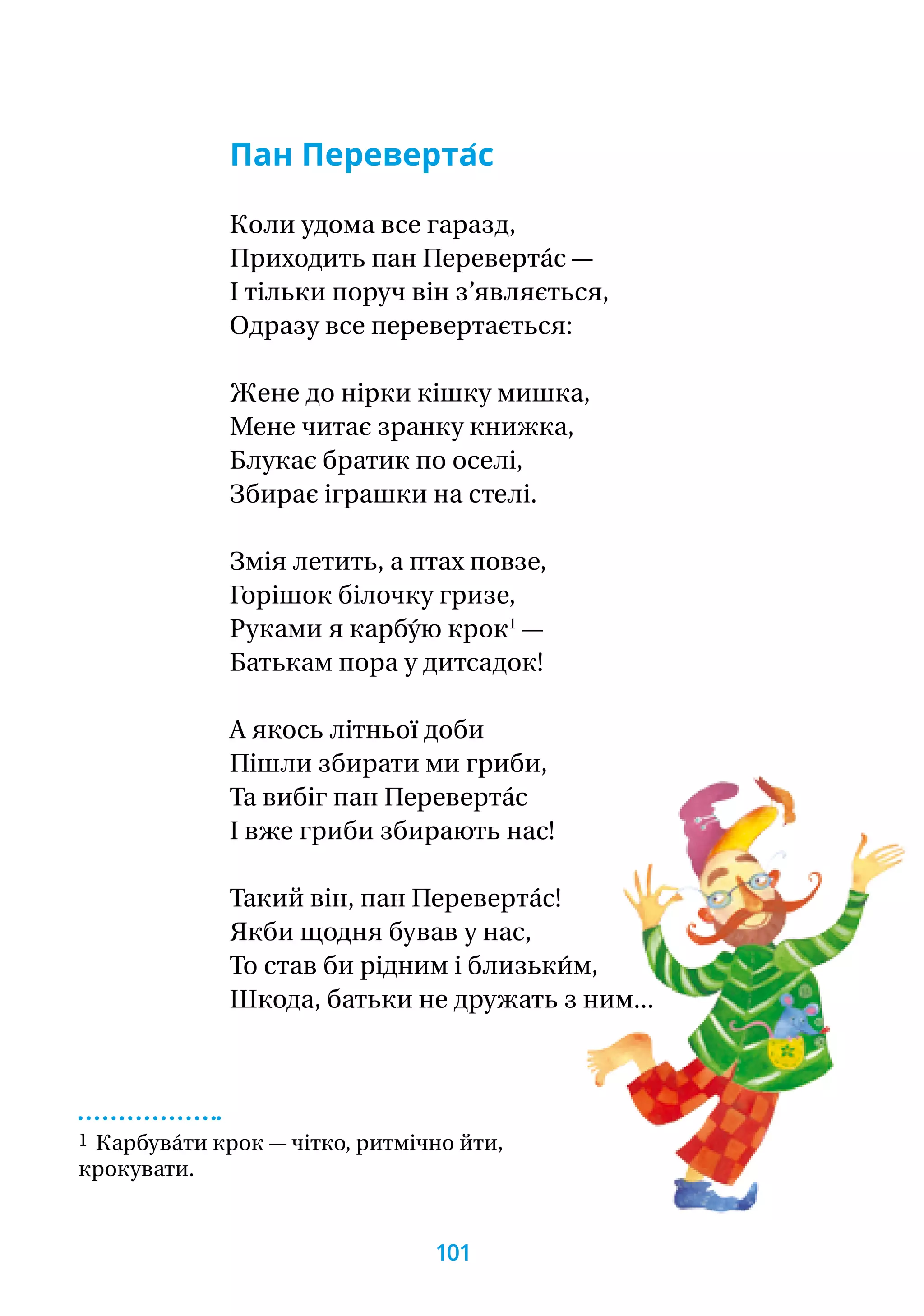 Пан Переверта́с
Коли удома все гаразд,
Приходить пан Переверта́с —
І тільки поруч він з’являється,
Одразу все перевертається:
Жене до нірки кішку мишка,
Мене читає зранку книжка,
Блукає братик по оселі,
Збирає іграшки на стелі.
Змія летить, а птах повзе,
Горішок білочку гризе,
Руками я карбу́ю крок1
—
Батькам пора у дитсадок!
А якось літньої доби
Пішли збирати ми гриби,
Та вибіг пан Переверта́с
І вже гриби збирають нас!
Такий він, пан Переверта́с!
Якби щодня бував у нас,
То став би рідним і близьки́м,
Шкода, батьки не дружать з ним...
1 Карбува́ти крок — чітко, ритмічно йти,
крокувати.
101
 