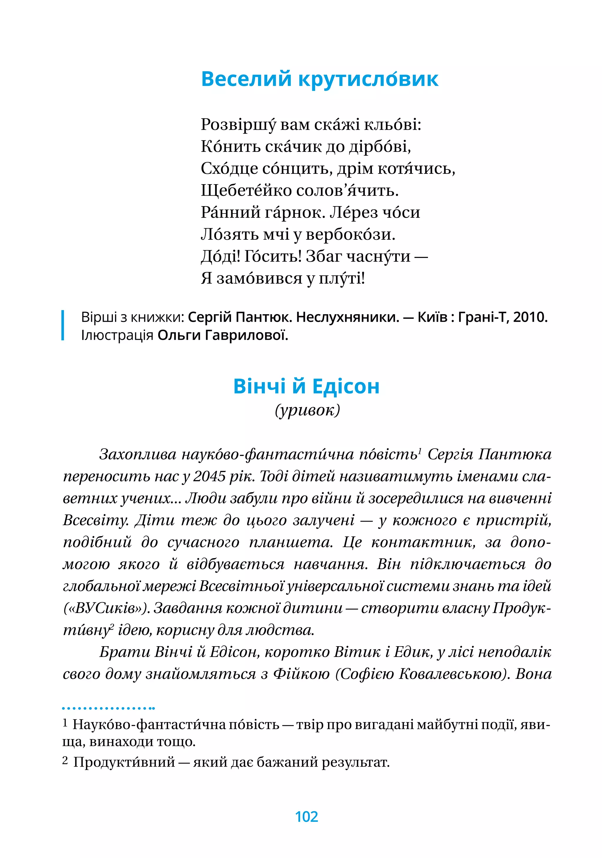 Веселий крутисло́вик
Розвіршу́ вам ска́жі кльо́ві:
Ко́нить ска́чик до дірбо́ві,
Схо́дце со́нцить, дрім котя́чись,
Щебете́йко солов’я́чить.
Ра́нний га́рнок. Ле́рез чо́си
Ло́зять мчі у вербоко́зи.
До́ді! Го́сить! Збаг часну́ти —
Я замо́вився у плу́ті!
Вінчі й Едісон
(уривок)
Захоплива науко́во-фантасти́чна по́вість1
Сергія Пантюка
переносить нас у 2045 рік. Тоді дітей називатимуть іменами сла-
ветних учених... Люди забули про війни й зосередилися на вивченні
Всесвіту. Діти теж до цього залучені — у кожного є пристрій,
подібний до сучасного планшета. Це контактник, за допо-
могою якого й відбувається навчання. Він підключається до
глобальної мережі Всесвітньої універсальної системи знань та ідей
(«ВУСиків»). Завдання кожної дитини — створити власну Продук-
ти́вну2
ідею, корисну для людства.
Брати Вінчі й Едісон, коротко Вітик і Едик, у лісі непо­далік
свого дому знайомляться з Фійкою (Софією Ковалевською). Вона
1 Науко́во-фантасти́чна по́вість — твір про вигадані майбутні події, яви­
ща, винаходи тощо.
2 Продукти́вний — який дає бажаний результат.
Вірші з книжки: Сергій Пантюк. Неслухняники. — Київ : Грані-Т, 2010.
Ілюстрація Ольги Гаврилової.
102
 