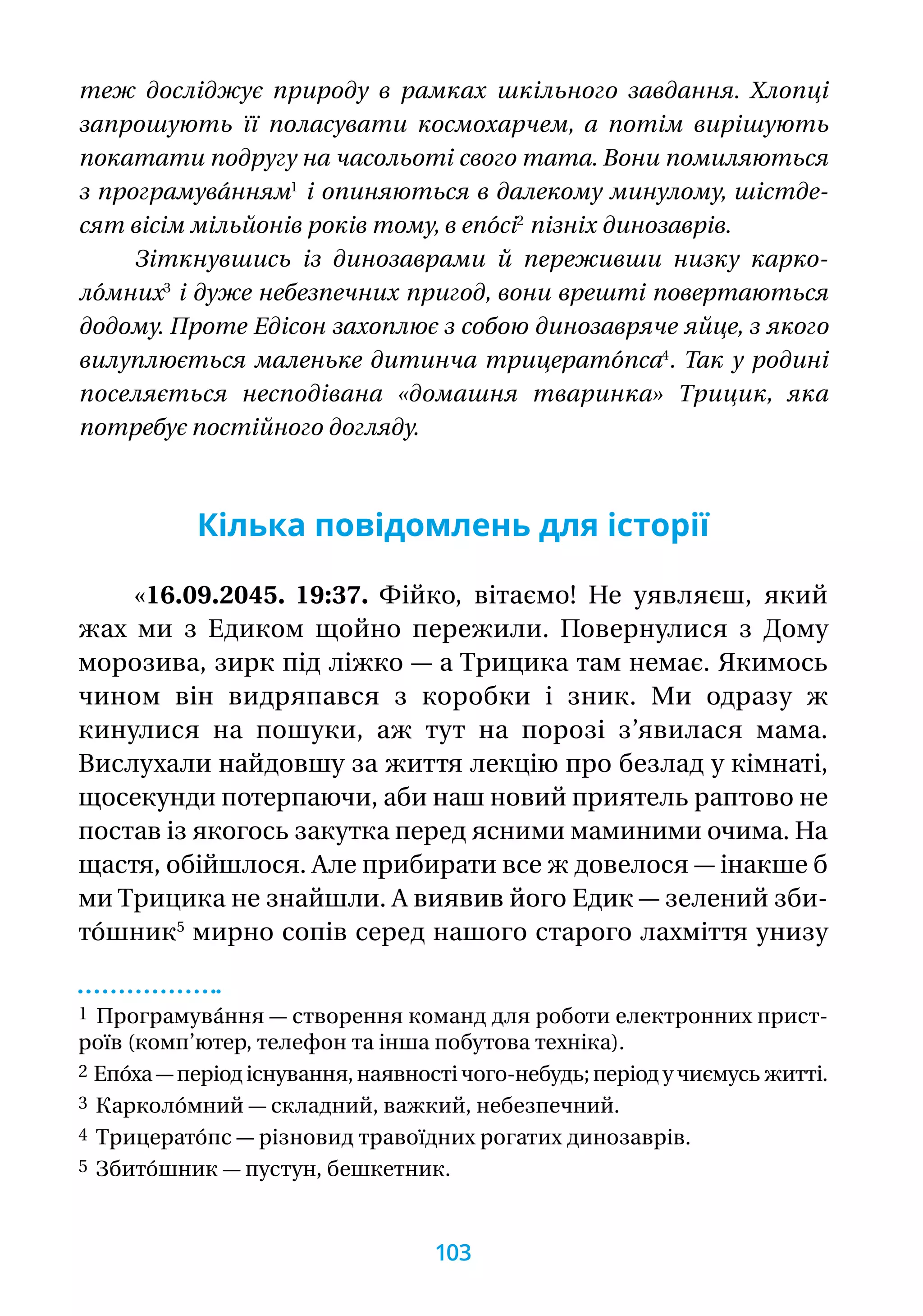 теж досліджує природу в рамках шкільного завдання. Хлопці
запрошують її поласувати космохарчем, а потім вирішують
покатати подругу на часольоті свого тата. Вони помиляються
з програмува́нням1
і опиняються в далекому минулому, шістде-
сят вісім мільйонів років тому, в епо́сі2
пізніх динозаврів.
Зіткнувшись із динозаврами й переживши низку карко-
ло́мних3
і дуже небезпечних пригод, вони врешті повертаються
додому. Проте Едісон захоплює з собою динозавряче яйце, з якого
вилуплюється маленьке дитинча трицерато́пса4
. Так у родині
поселяється несподівана «домашня тваринка» Трицик, яка
потребує постійного догляду.
Кілька повідомлень для історії
«16.09.2045. 19:37. Фійко, вітаємо! Не уявляєш, який
жах ми з Едиком щойно пережили. Повернулися з Дому
морозива, зирк під ліжко — а Трицика там немає. Якимось
чином він видряпався з коробки і зник. Ми одразу  ж
кинулися на пошуки, аж тут на порозі з’явилася мама.
Вислухали найдовшу за життя лекцію про безлад у кімнаті,
щосекунди потерпаючи, аби наш новий приятель раптово не
постав із якогось закутка перед ясними маминими очима. На
щастя, обійшлося. Але прибирати все ж довелося — інакше б
ми Трицика не знайшли. А виявив його Едик — зелений зби-
то́шник5
мирно сопів серед нашого старого лахміття унизу
1 Програмува́ння — створення команд для роботи електронних прист­
роїв (комп’ютер, телефон та інша побутова техніка).
2 Епо́ха — період існування, наявності чого-небудь; період у чиємусь житті.
3 Карколо́мний — складний, важкий, небезпечний.
4 Трицерато́пс — різновид травоїдних рогатих динозаврів.
5 Збито́шник — пустун, бешкетник.
103
 