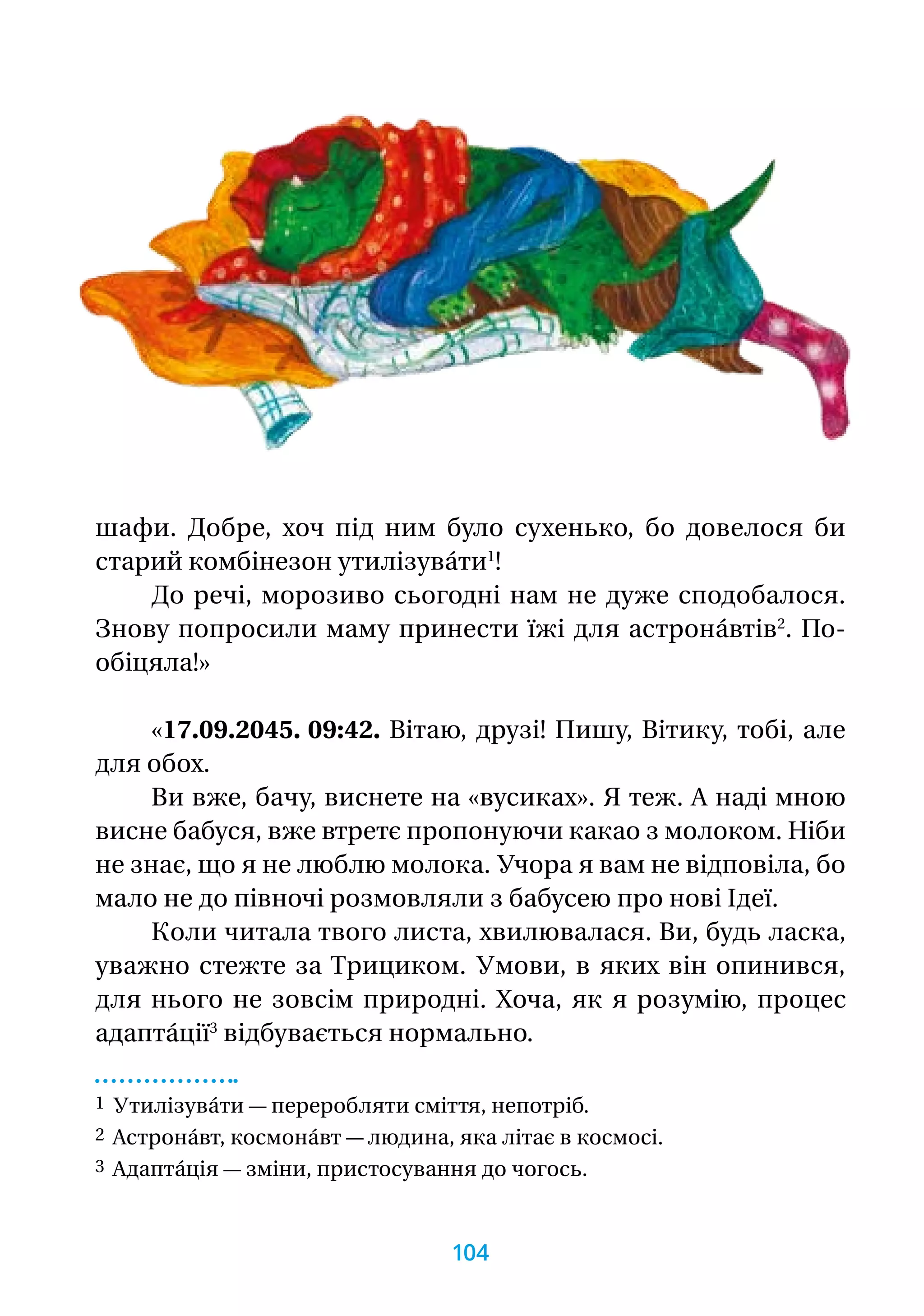 шафи. Добре, хоч під ним було сухенько, бо довелося би
старий комбінезон утилізува́ти1
!
До речі, морозиво сьогодні нам не дуже сподобалося.
Знову попросили маму принести їжі для астрона́втів2
. По­-
обі­цяла!»
«17.09.2045. 09:42. Вітаю, друзі! Пишу, Вітику, тобі, але
для обох.
Ви вже, бачу, виснете на «вусиках». Я теж. А наді мною
висне бабуся, вже втретє пропонуючи какао з молоком. Ніби
не знає, що я не люблю молока. Учора я вам не відповіла, бо
мало не до півночі розмовляли з бабусею про нові Ідеї.
Коли читала твого листа, хвилювалася. Ви, будь ласка,
уважно стежте за Трициком. Умови, в яких він опинився,
для нього не зовсім природні. Хоча, як я розумію, процес
адапта́ції3
відбувається нормально.
1 Утилізува́ти — переробляти сміття, непотріб.
2 Астрона́вт, космона́вт — людина, яка літає в космосі.
3 Адапта́ція — зміни, пристосування до чогось.
104
 