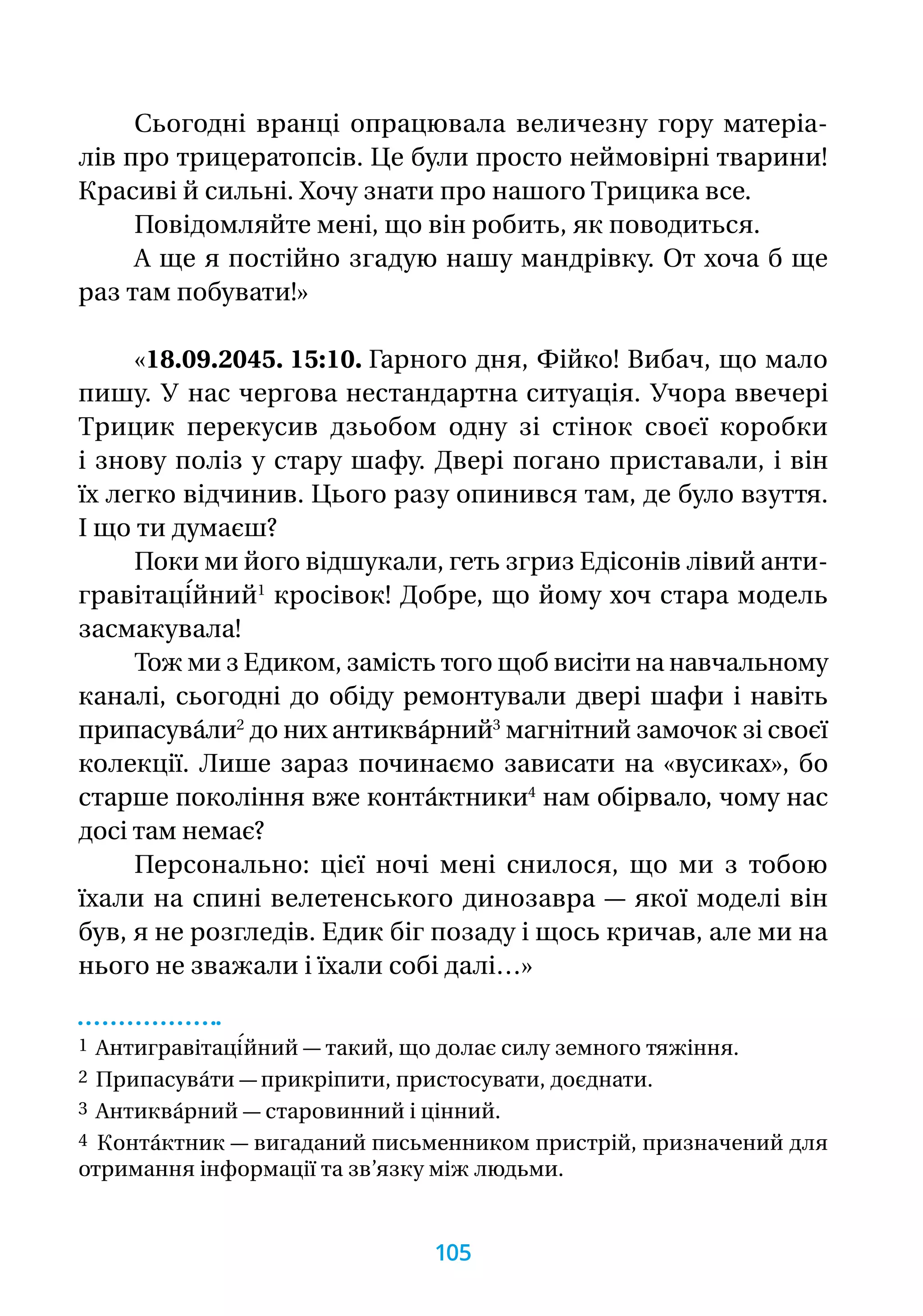 Сьогодні вранці опрацювала величезну гору матеріа-
лів про трицератопсів. Це були просто неймовірні тварини!
Красиві й сильні. Хочу знати про нашого Трицика все.
Повідомляйте мені, що він робить, як поводиться.
А ще я постійно згадую нашу мандрівку. От хоча б ще
раз там побувати!»
«18.09.2045. 15:10. Гарного дня, Фійко! Вибач, що мало
пишу. У нас чергова нестандартна ситуація. Учора ввечері
Трицик перекусив дзьобом одну зі стінок своєї коробки
і знову по­ліз у стару шафу. Двері погано приставали, і він
їх легко відчинив. Цього разу опинився там, де було взуття.
І що ти думаєш?
Поки ми його відшукали, геть згриз Едісонів лівий анти-
гравітаці́йний1
кросівок! Добре, що йому хоч стара модель
засмакувала!
Тож ми з Едиком, замість того щоб висіти на навчальному
каналі, сьогодні до обіду ремонтували двері шафи і навіть
припасува́ли2
до них антиква́рний3
магнітний замочок зі своєї
колекції. Лише зараз починаємо зависати на «вусиках», бо
старше покоління вже конта́ктники4
нам обірвало, чому нас
досі там немає?
Персонально: цієї ночі мені снилося, що ми з тобою
їхали на спині велетенського динозавра — якої моделі він
був, я не розгледів. Едик біг позаду і щось кричав, але ми на
нього не зважали і їхали собі далі…»
1 Антигравітаці́йний — такий, що долає силу земного тяжіння.
2 Припасува́ти — прикріпити, пристосувати, доєднати.
3 Антиква́рний — старовинний і цінний.
4 Конта́ктник — вигаданий письменником пристрій, призначений для
отримання інформації та зв’язку між людьми.
105
 