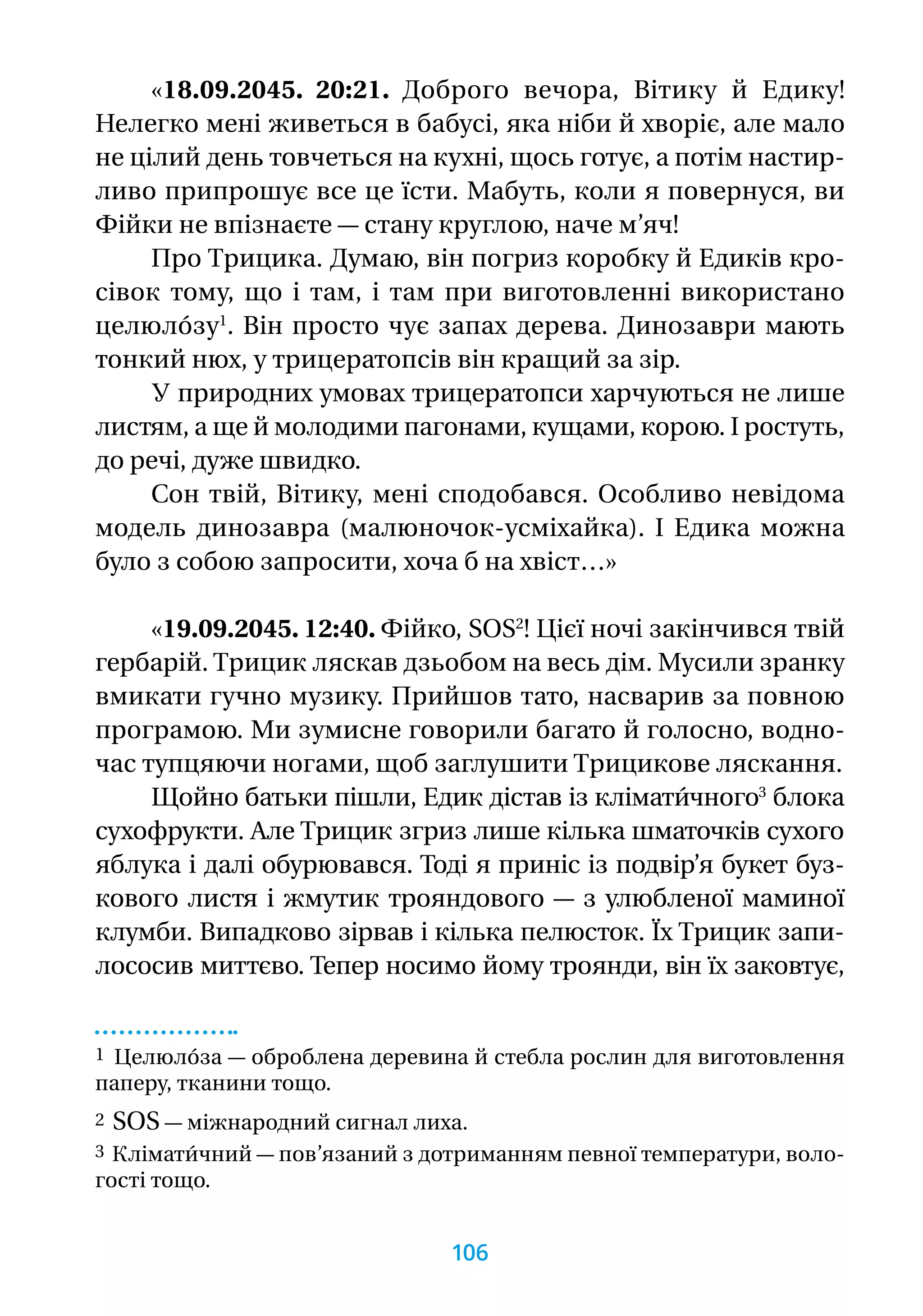 «18.09.2045. 20:21. Доброго вечора, Вітику й Едику!
Нелегко мені живеться в бабусі, яка ніби й хворіє, але мало
не цілий день товчеться на кухні, щось готує, а потім настир­
ливо припрошує все це їсти. Мабуть, коли я повернуся, ви
Фійки не впізнаєте — стану круглою, наче м’яч!
Про Трицика. Думаю, він погриз коробку й Едиків кро­
сівок тому, що і там, і там при виготовленні використано
целюло́зу1
. Він просто чує запах дерева. Динозаври мають
тонкий нюх, у трицератопсів він кращий за зір.
У природних умовах трицератопси харчуються не лише
листям, а ще й молодими пагонами, кущами, корою. І ростуть,
до речі, дуже швидко.
Сон твій, Вітику, мені сподобався. Особливо невідома
модель динозавра (малюночок-усміхайка). І Едика можна
було з собою запросити, хоча б на хвіст…»
«19.09.2045. 12:40. Фійко, SOS2
! Цієї ночі закінчився твій
гербарій. Трицик ляскав дзьобом на весь дім. Мусили зранку
вмикати гучно музику. Прийшов тато, насварив за повною
програмою. Ми зумисне говорили багато й голосно, водно­
час тупцяючи ногами, щоб заглушити Трицикове ляскання.
Щойно батьки пішли, Едик дістав із клімати́чного3
блока
сухофрукти. Але Трицик згриз лише кілька шматочків сухого
яблука і далі обурювався. Тоді я приніс із подвір’я букет буз-
кового листя і жмутик трояндового — з улюбленої маминої
клумби. Випадково зірвав і кілька пелюсток. Їх Трицик запи-
лососив миттєво. Тепер носимо йому троянди, він їх заковтує,
1 Целюло́за — оброблена деревина й стебла рослин для виготовлення
паперу, тканини тощо.
2 SOS — міжнародний сигнал лиха.
3 Клімати́чний — пов’язаний з дотриманням певної температури, воло­
гості тощо.
106
 
