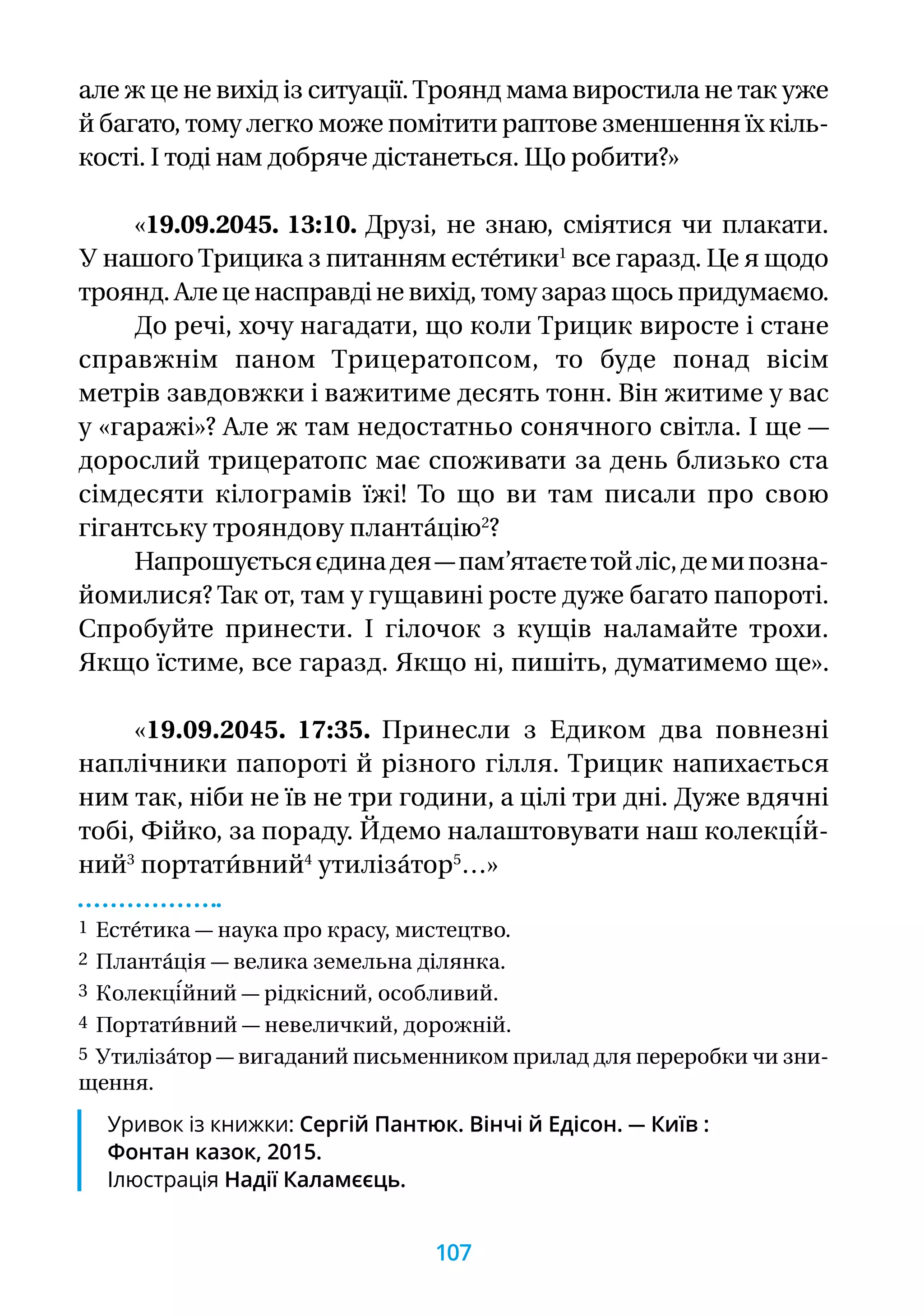 але ж це не вихід із ситуації.Троянд мама виростила не так уже
й багато, тому легко може помітити раптове зменшення їх кіль-
кості. І тоді нам добряче дістанеться. Що робити?»
«19.09.2045. 13:10. Друзі, не знаю, сміятися чи плакати.
У нашогоТрицика з питанням есте́тики1
все гаразд. Це я щодо
троянд. Але це насправді не вихід, тому зараз щось придумаємо.
До речі, хочу нагадати, що коли Трицик виросте і стане
справжнім паном Трицератопсом, то буде понад вісім
метрів завдовжки і важитиме десять тонн. Він житиме у вас
у «гаражі»? Але ж там недостатньо сонячного світла. І ще —
дорослий трицератопс має споживати за день близько ста
сімдесяти кілограмів їжі! То що ви там писали про свою
гігантську трояндову планта́цію2
?
Напрошуєтьсяєдинадея—пам’ятаєтетойліс,демипозна-
йомилися? Так от, там у гущавині росте дуже багато папороті.
Спробуйте принести. І гілочок з кущів наламайте трохи.
Якщо їстиме, все гаразд. Якщо ні, пишіть, думатимемо ще».
«19.09.2045. 17:35. Принесли з Едиком два повнезні
наплічники папороті й різного гілля. Трицик напихається
ним так, ніби не їв не три години, а цілі три дні. Дуже вдячні
тобі, Фійко, за пораду. Йдемо налаштовувати наш колекці́й-
ний3
портати́вний4
утиліза́тор5
…»
1 Есте́тика — наука про красу, мистецтво.
2 Планта́ція — велика земельна ділянка.
3 Колекці́йний — рідкісний, особливий.
4 Портати́вний — невеличкий, дорожній.
5 Утиліза́тор — вигаданий письменником прилад для переробки чи зни­
щення.
Уривок із книжки: Сергій Пантюк. Вінчі й Едісон. — Київ :
Фонтан казок, 2015.
Ілюстрація Надії Каламєєць.
107
 