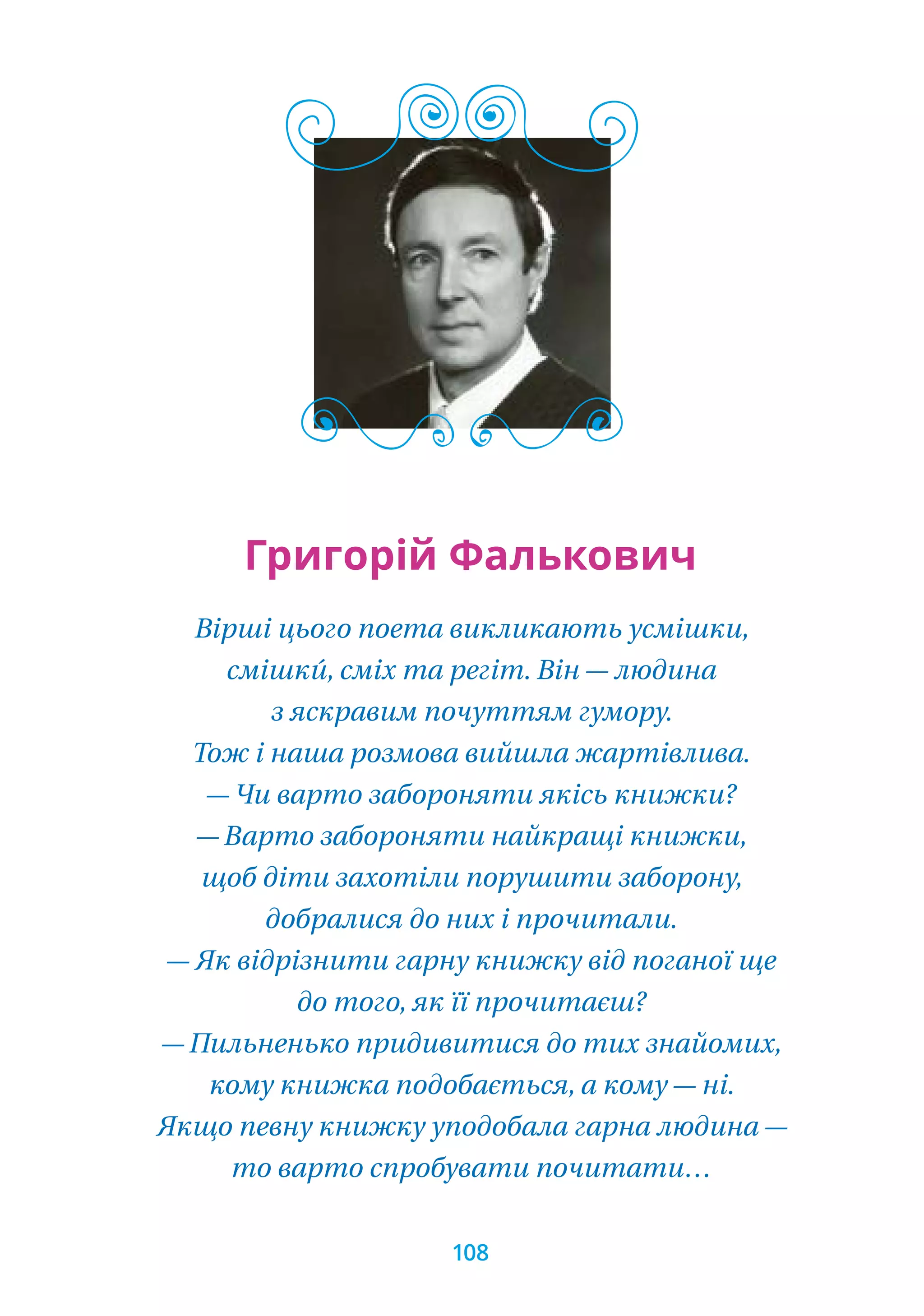 Вірші цього поета викликають усмішки,
смішки́, сміх та регіт. Він — людина
з яскравим почуттям гумору.
Тож і наша розмова вийшла жартівлива.
— Чи варто забороняти якісь книжки?
— Варто забороняти найкращі книжки,
щоб діти захотіли порушити заборону,
добралися до них і прочитали.
— Як відрізнити гарну книжку від поганої ще
до того, як її прочитаєш?
— Пильненько придивитися до тих знайомих,
кому книжка подобається, а кому — ні.
Якщо певну книжку уподобала гарна людина —
то варто спробувати почитати…
Григорій Фалькович
108
 