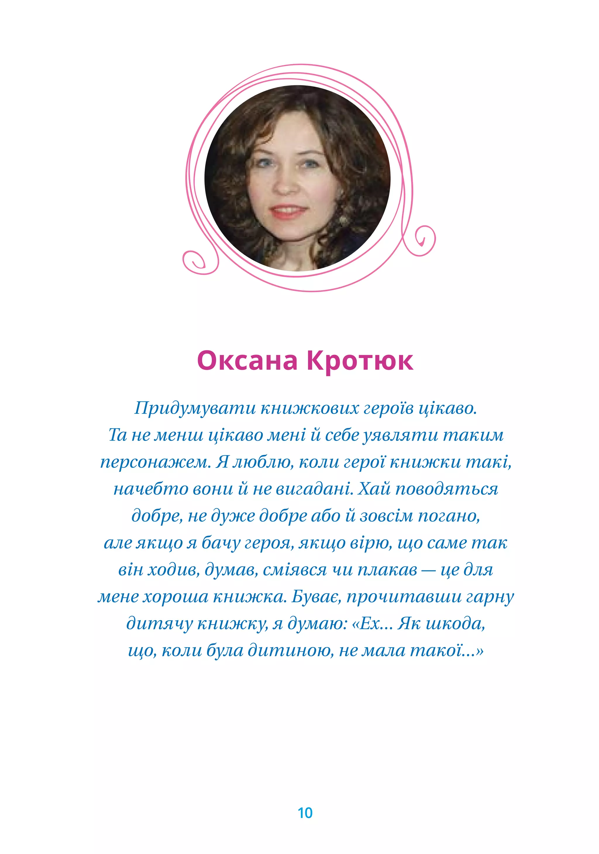 Придумувати книжкових героїв цікаво.
Та не менш цікаво мені й себе уявляти таким
персонажем. Я люблю, коли герої книжки такі,
начебто вони й не вигадані. Хай поводяться
добре, не дуже добре або й зовсім погано,
але якщо я бачу героя, якщо вірю, що саме так
він ходив, думав, сміявся чи плакав — це для
мене хороша книжка. Буває, прочитавши гарну
дитячу книжку, я думаю: «Ех... Як шкода,
що, коли була дитиною, не мала такої...»
Оксана Кротюк
10
 