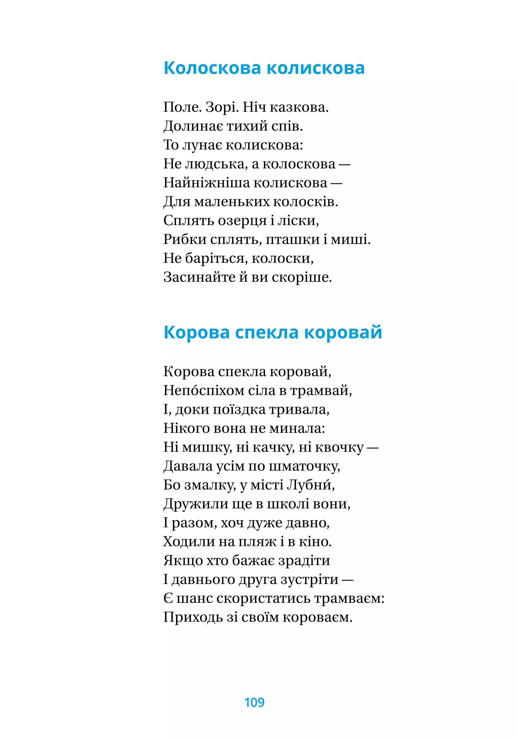Колоскова колискова
Поле. Зорі. Ніч казкова.
Долинає тихий спів.
То лунає колискова:
Не людська, а колоскова —
Найніжніша колискова —
Для маленьких колосків.
Сплять озерця і ліски,
Рибки сплять, пташки і миші.
Не баріться, колоски,
Засинайте й ви скоріше.
Корова спекла коровай
Корова спекла коровай,
Непо́спіхом сіла в трамвай,
І, доки поїздка тривала,
Нікого вона не минала:
Ні мишку, ні качку, ні квочку —
Давала усім по шматочку,
Бо змалку, у місті Лубни́,
Дружили ще в школі вони,
І разом, хоч дуже давно,
Ходили на пляж і в кіно.
Якщо хто бажає зрадіти
І давнього друга зустріти —
Є шанс скористатись трамваєм:
Приходь зі своїм короваєм.
109
 