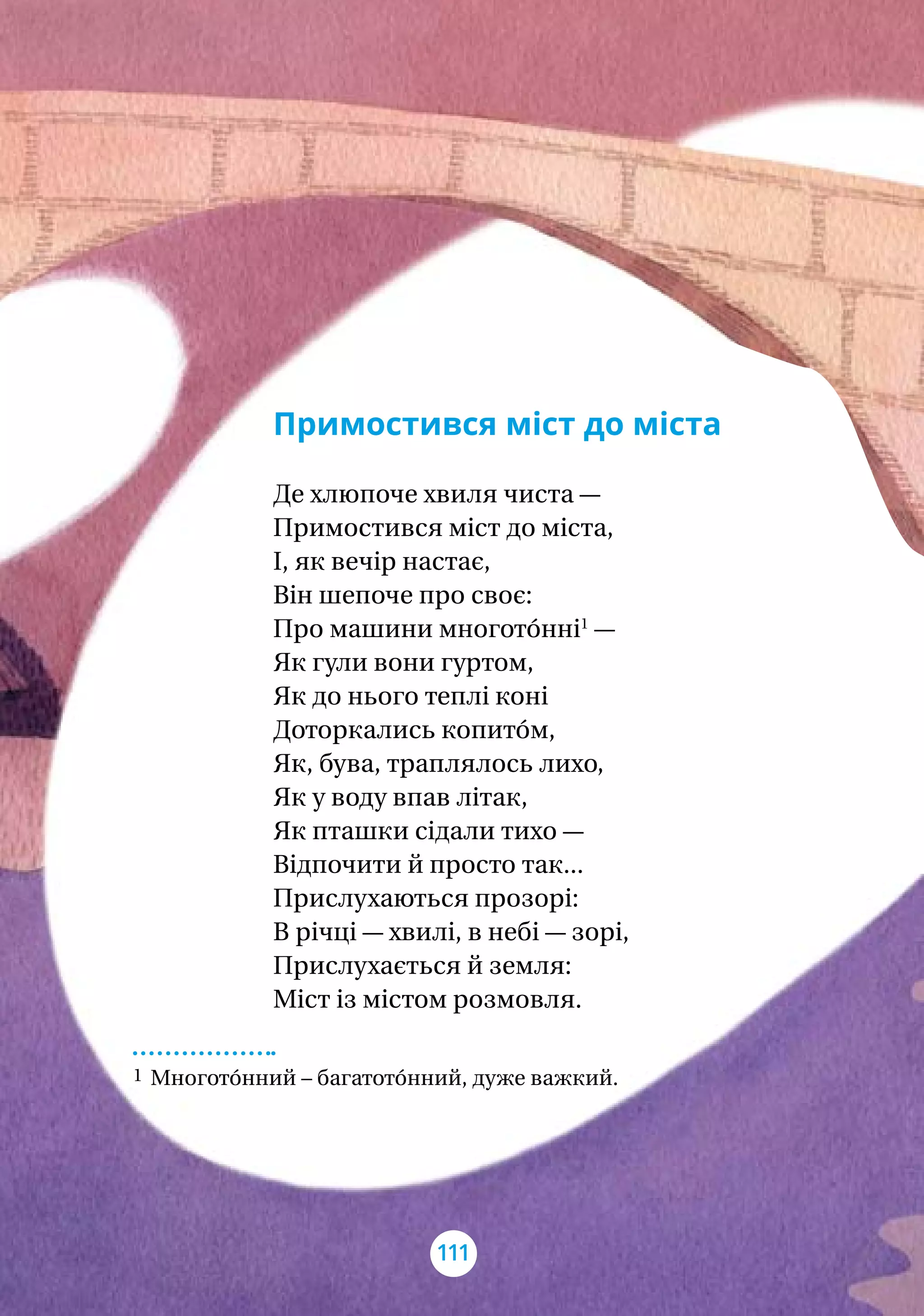 Примостився міст до міста
Де хлюпоче хвиля чиста —
Примостився міст до міста,
І, як вечір настає,
Він шепоче про своє:
Про машини многото́нні1
—
Як гули вони гуртом,
Як до нього теплі коні
Доторкались копито́м,
Як, бува, траплялось лихо,
Як у воду впав літак,
Як пташки сідали тихо —
Відпочити й просто так...
Прислухаються прозорі:
В річці — хвилі, в небі — зорі,
Прислухається й земля:
Міст із містом розмовля.
1 Многото́нний – багатото́нний, дуже важкий.
111
 