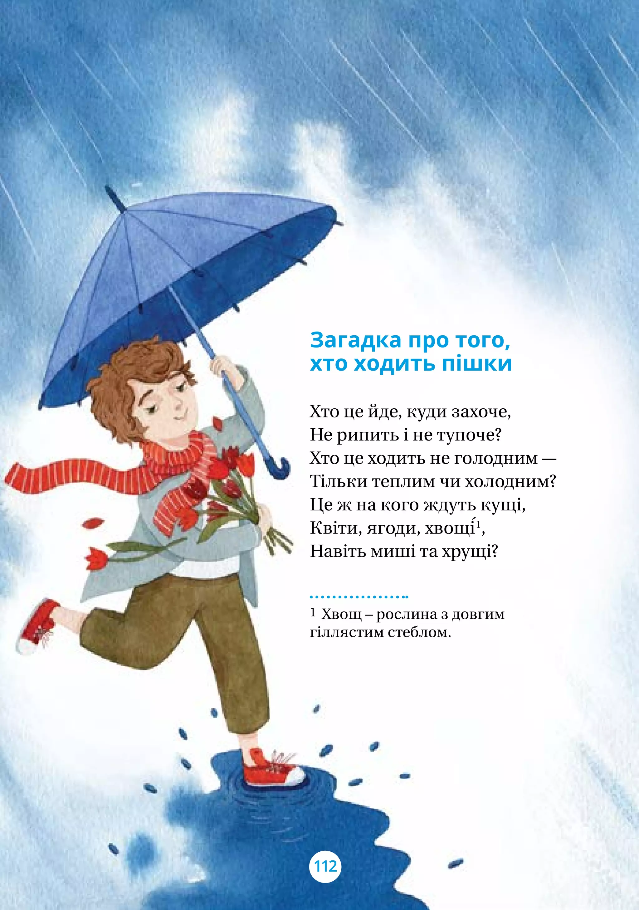Загадка про того,
хто ходить пішки
Хто це йде, куди захоче,
Не рипить і не тупоче?
Хто це ходить не голодним —
Тільки теплим чи холодним?
Це ж на кого ждуть кущі,
Квіти, ягоди, хвощі́1
,
Навіть миші та хрущі?
1 Хвощ – рослина з довгим
гіллястим стеблом.
112
 