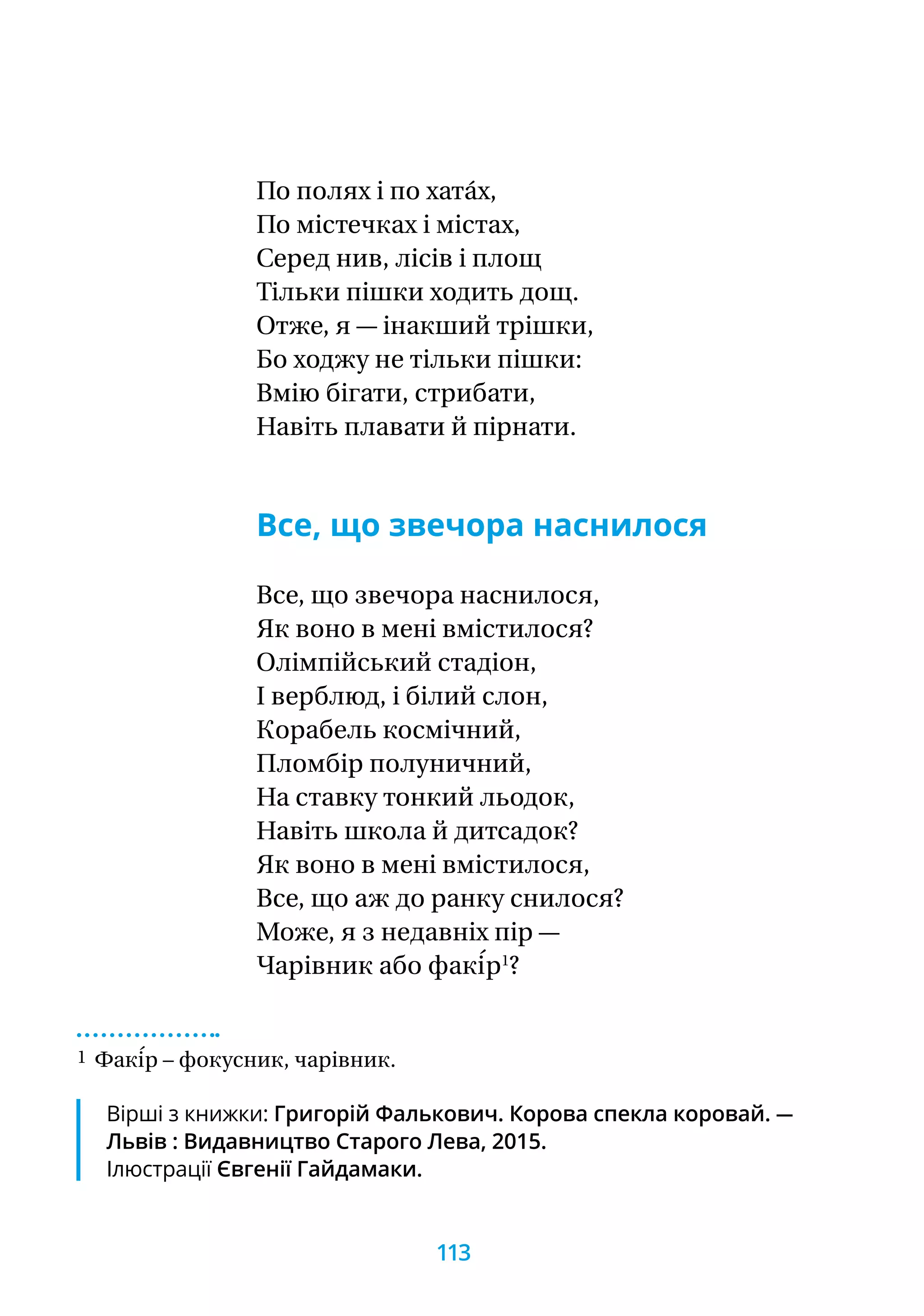 По полях і по хата́х,
По містечках і містах,
Серед нив, лісів і площ
Тільки пішки ходить дощ.
Отже, я — інакший трішки,
Бо ходжу не тільки пішки:
Вмію бігати, стрибати,
Навіть плавати й пірнати.
Все, що звечора наснилося
Все, що звечора наснилося,
Як воно в мені вмістилося?
Олімпійський стадіон,
І верблюд, і білий слон,
Корабель космічний,
Пломбір полуничний,
На ставку тонкий льодок,
Навіть школа й дитсадок?
Як воно в мені вмістилося,
Все, що аж до ранку снилося?
Може, я з недавніх пір —
Чарівник або факі́р1
?
1 Факі́р – фокусник, чарівник.
Вірші з книжки: Григорій Фалькович. Корова спекла коровай. —
Львів : Видавництво Старого Лева, 2015.
Ілюстрації Євгенії Гайдамаки.
113
 