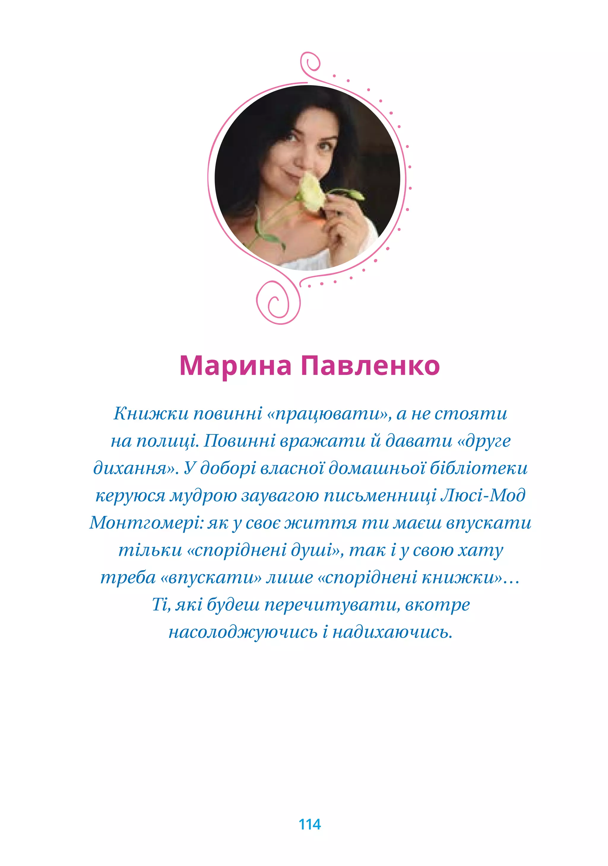 Книжки повинні «працювати», а не стояти
на полиці. Повинні вражати й давати «друге
дихання». У доборі власної домашньої бібліотеки
керуюся мудрою заувагою письменниці Люсі-Мод
Монтгомері: як у своє життя ти маєш впускати
тільки «споріднені душі», так і у свою хату
треба «впускати» лише «споріднені книжки»…
Ті, які будеш перечитувати, вкотре
насолоджуючись і надихаючись.
Марина Павленко
114
 