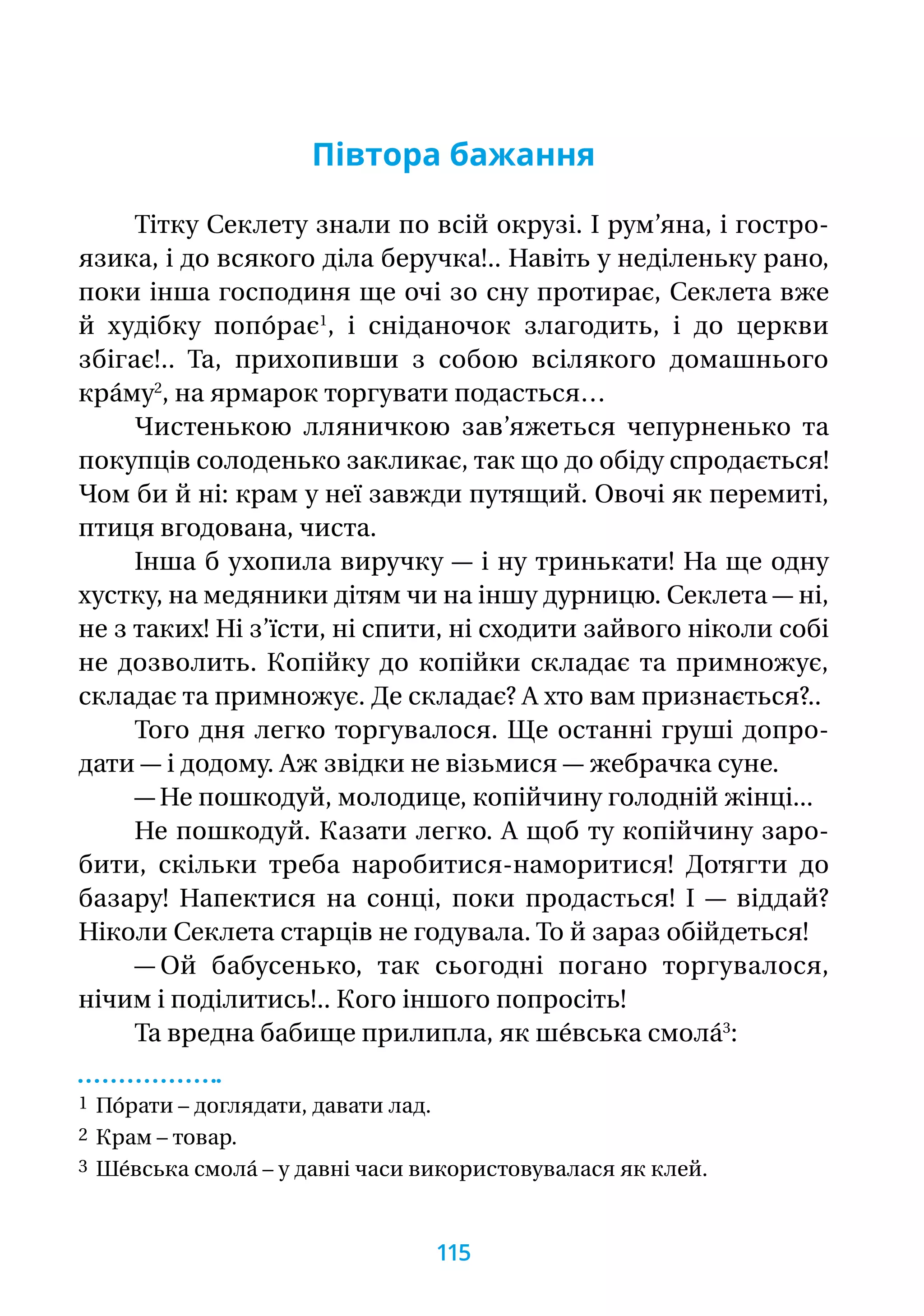 Півтора бажання
Тітку Секлету знали по всій окрузі. І рум’яна, і гостро-
язика, і до всякого діла беручка!.. Навіть у неділеньку рано,
поки інша господиня ще очі зо сну протирає, Секлета вже
й худібку попо́рає1
, і сніданочок злагодить, і до церкви
збігає!.. Та, прихопивши з собою всілякого домашнього
кра́му2
, на ярмарок торгувати подасться…
Чистенькою лляничкою зав’яжеться чепурненько та
покупців солоденько закликає, так що до обіду спродається!
Чом би й ні: крам у неї завжди путящий. Овочі як перемиті,
птиця вгодована, чиста.
Інша б ухопила виручку — і ну тринькати! На ще одну
хустку, на медяники дітям чи на іншу дурницю. Секлета — ні,
не з таких! Ні з’їсти, ні спити, ні сходити зайвого ніколи собі
не дозволить. Копійку до копійки складає та примножує,
складає та примножує. Де складає? А хто вам признається?..
Того дня легко торгувалося. Ще останні груші допро-
дати — і додому. Аж звідки не візьмися — жебрачка суне.
— Не пошкодуй, молодице, копійчину голодній жінці...
Не пошкодуй. Казати легко. А щоб ту копійчину заро­
бити, скільки треба наробитися-наморитися! Дотягти до
базару! Напектися на сонці, поки продасться! І — віддай?
Ніколи Секлета старців не годувала. То й зараз обійдеться!
— Ой бабусенько, так сьогодні погано торгувалося,
нічим і поділитись!.. Кого іншого попросіть!
Та вредна бабище прилипла, як ше́вська смола́3
:
1 По́рати – доглядати, давати лад.
2 Крам – товар.
3 Ше́вська смола́ – у давні часи використовувалася як клей.
115
 