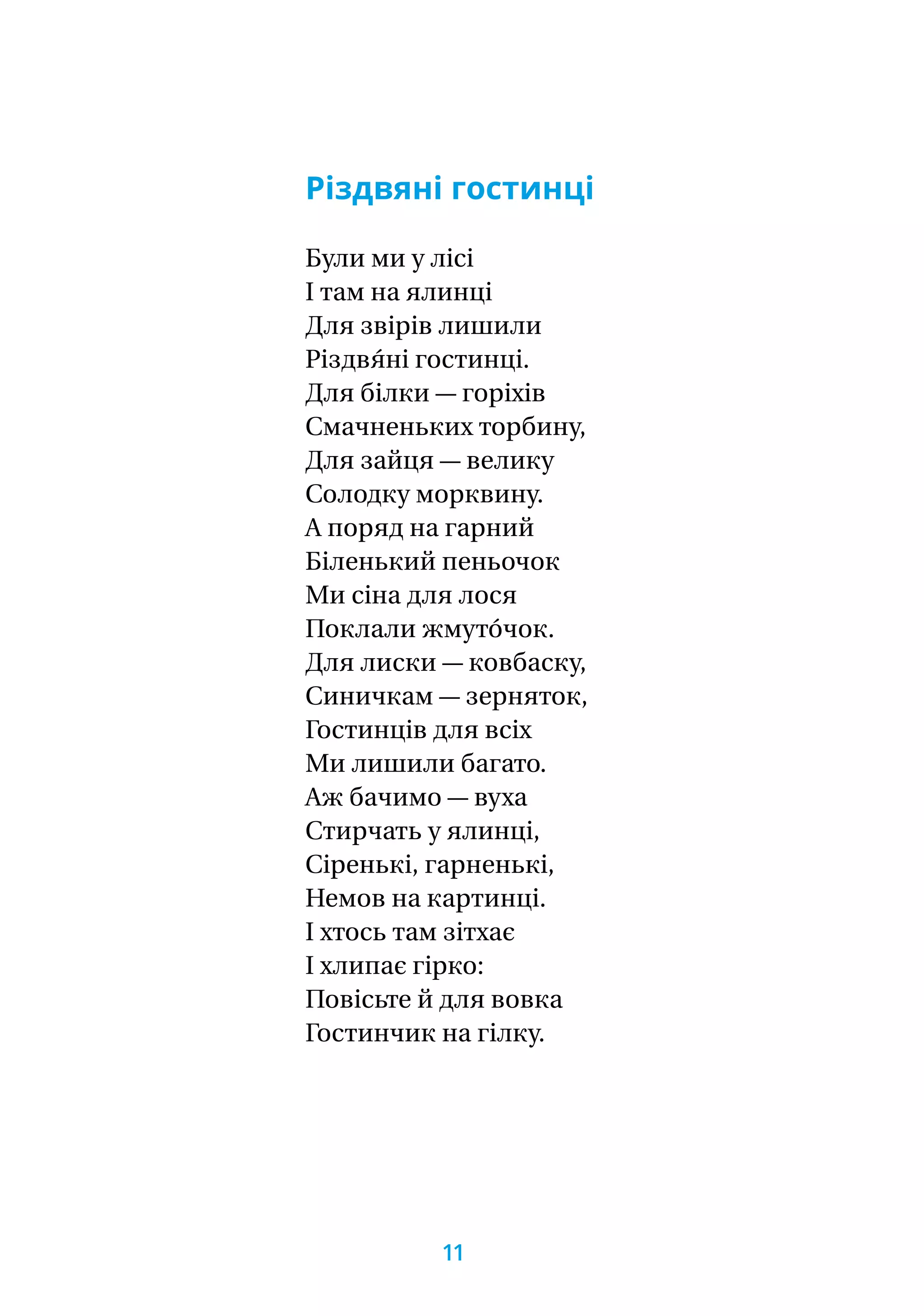 Різдвяні гостинці
Були ми у лісі
І там на ялинці
Для звірів лишили
Різдвя́ні гостинці.
Для білки — горіхів
Смачненьких торбину,
Для зайця — велику
Солодку морквину.
А поряд на гарний
Біленький пеньочок
Ми сіна для лося
Поклали жмуто́чок.
Для лиски — ковбаску,
Синичкам — зерняток,
Гостинців для всіх
Ми лишили багато.
Аж бачимо — вуха
Стирчать у ялинці,
Сіренькі, гарненькі,
Немов на картинці.
І хтось там зітхає
І хлипає гірко:
Повісьте й для вовка
Гостинчик на гілку.
11
 