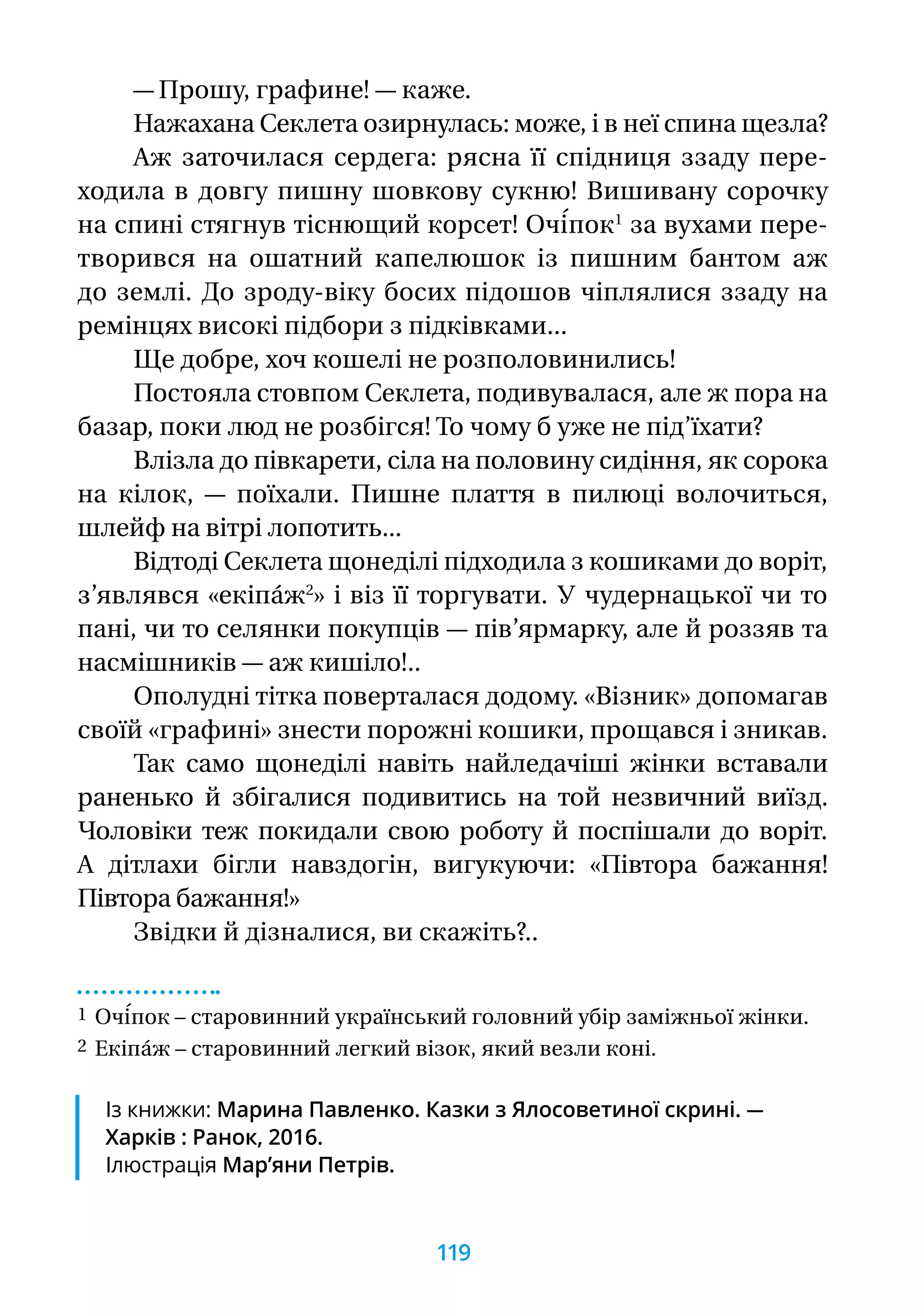 — Прошу, графине! — каже.
Нажахана Секлета озирнулась: може, і в неї спина щезла?
Аж заточилася сердега: рясна її спідниця ззаду пере-
ходила в довгу пишну шовкову сукню! Вишивану сорочку
на спині стягнув тіснющий корсет! Очі́пок1
за вухами пере-
творився на ошатний капелюшок із пишним бантом аж
до землі. До зроду-віку босих підошов чіплялися ззаду на
ремінцях високі підбори з підківками...
Ще добре, хоч кошелі не розполовинились!
Постояла стовпом Секлета, подивувалася, але ж пора на
базар, поки люд не розбігся! То чому б уже не під’їхати?
Влізла до півкарети, сіла на половину сидіння, як сорока
на кілок, — поїхали. Пишне плаття в пилюці волочиться,
шлейф на вітрі лопотить...
Відтоді Секлета щонеділі підходила з кошиками до воріт,
з’являвся «екіпа́ж2
» і віз її торгувати. У чудернацької чи то
пані, чи то cелянки покупців — пів’ярмарку, але й роззяв та
насмішників — аж кишіло!..
Ополудні тітка поверталася додому. «Візник» допомагав
своїй «графині» знести порожні кошики, прощався і зникав.
Так само щонеділі навіть найледачіші жінки вставали
раненько й збігалися подивитись на той незвичний виїзд.
Чоловіки теж покидали свою роботу й поспішали до воріт.
А дітлахи бігли навздогін, вигукуючи: «Півтора бажання!
Півтора бажання!»
Звідки й дізналися, ви скажіть?..
1 Очі́пок – старовинний український головний убір заміжньої жінки.
2 Екіпа́ж – старовинний легкий візок, який везли коні.
Із книжки: Марина Павленко. Казки з Ялосоветиної скрині. —
Харків : Ранок, 2016.
Ілюстрація Мар’яни Петрів.
119
 