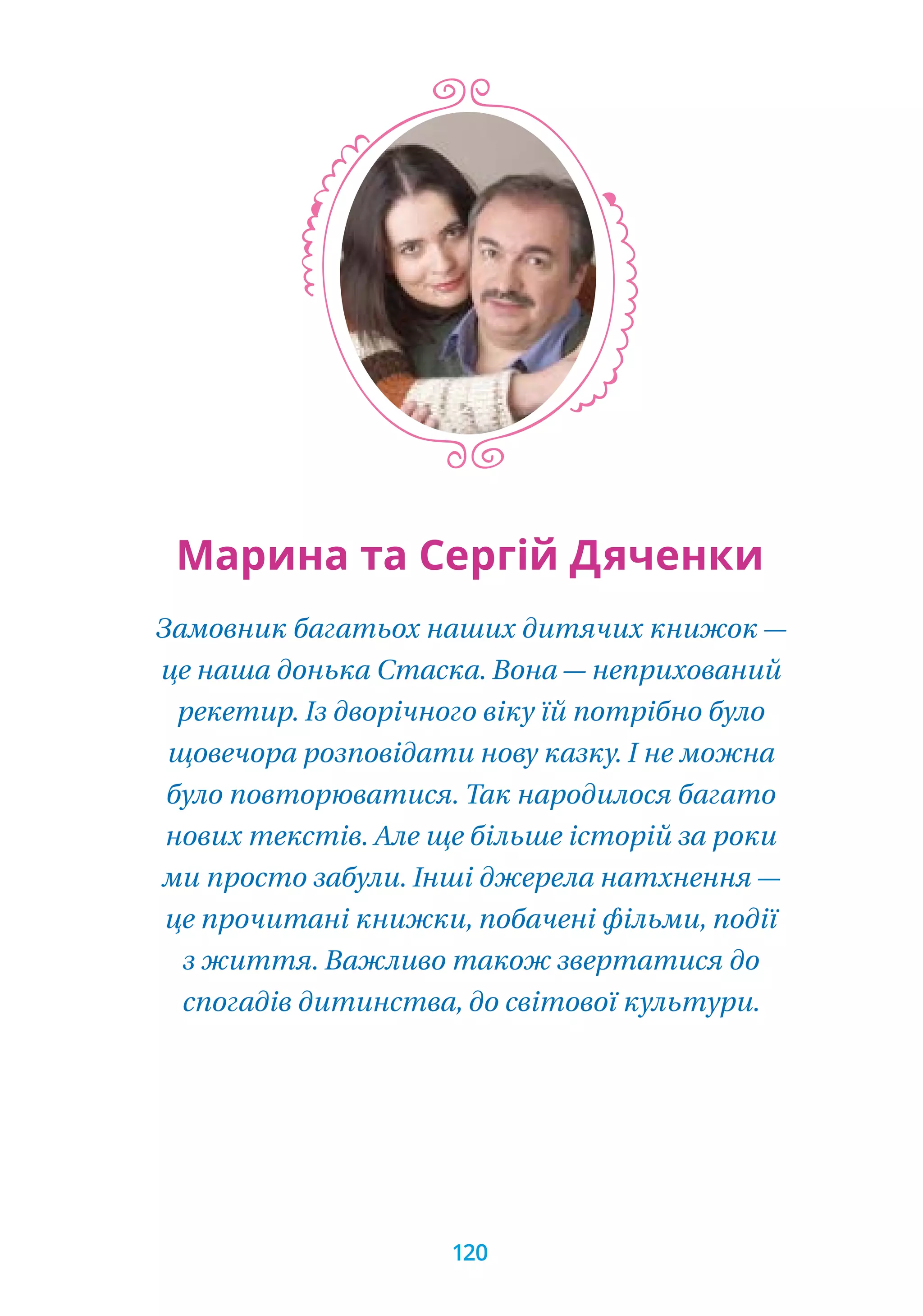 Замовник багатьох наших дитячих книжок —
це наша донька Стаска. Вона — неприхований
рекетир. Із дворічного віку їй потрібно було
щовечора розповідати нову казку. І не можна
було повторюватися. Так народилося багато
нових текстів. Але ще більше історій за роки
ми просто забули. Інші джерела натхнення —
це прочитані книжки, побачені фільми, події
з життя. Важливо також звертатися до
спогадів дитинства, до світової культури.
Марина та Сергій Дяченки
120
 
