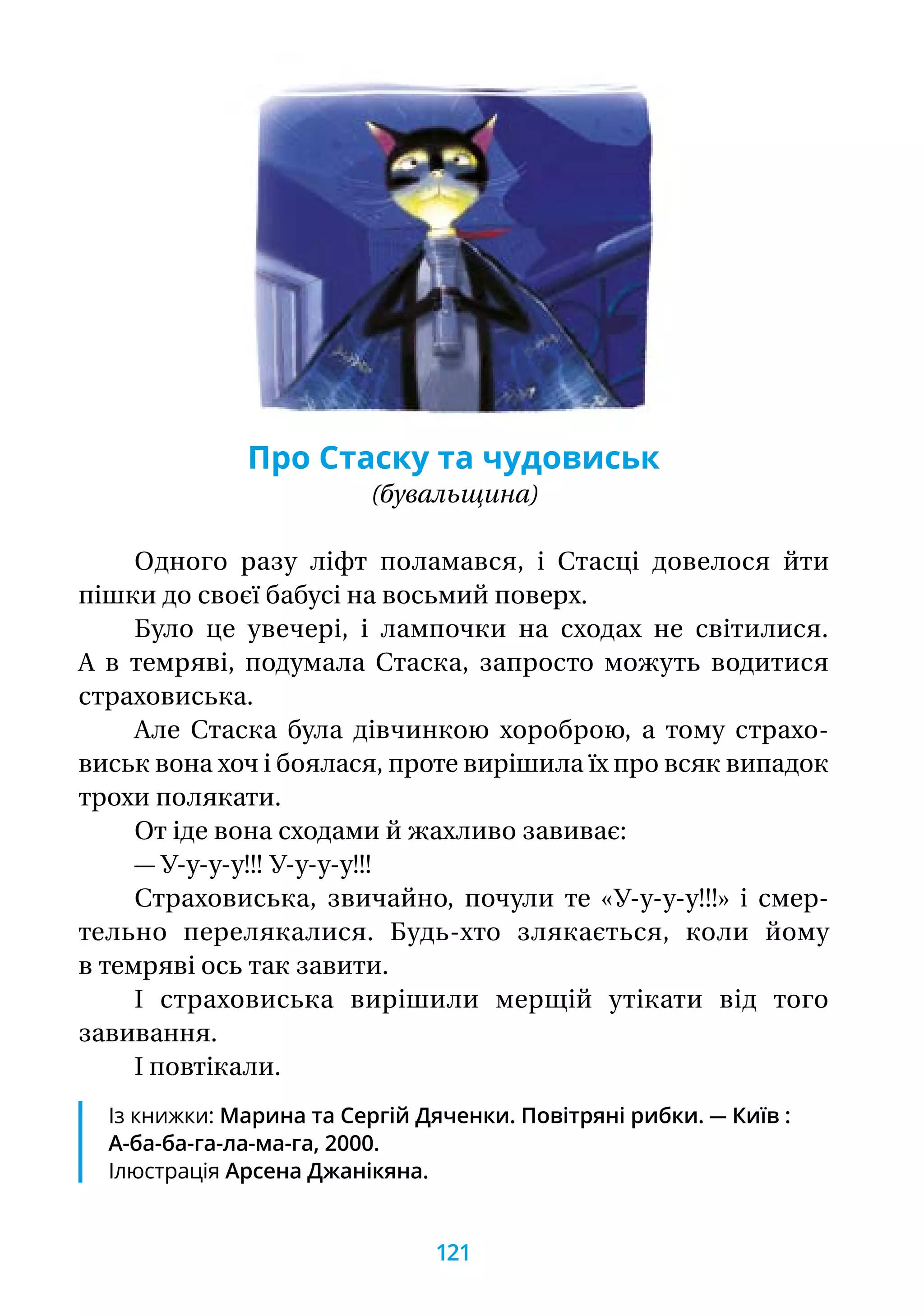 Про Стаску та чудовиськ
(бувальщина)
Одного разу ліфт поламався, і Стасці довелося йти
пішки до своєї бабусі на восьмий поверх.
Було це увечері, і лампочки на сходах не світилися.
А в темряві, подумала Стаска, запросто можуть водитися
страховиська.
Але Стаска була дівчинкою хороброю, а тому страхо-
виськ вона хоч і боялася, проте вирішила їх про всяк випадок
трохи полякати.
От іде вона сходами й жахливо завиває:
— У-у-у-у!!! У-у-у-у!!!
Страховиська, звичайно, почули те «У-у-у-у!!!» і смер­-
тельно перелякалися. Будь-хто злякається, коли йому
в тем­ряві ось так завити.
І страховиська вирішили мерщій утікати від того
зави­вання.
І повтікали.
Із книжки: Марина та Сергій Дяченки. Повітряні рибки. — Київ :
А-ба-ба-га-ла-ма-га, 2000.
Ілюстрація Арсена Джанікяна.
121
 