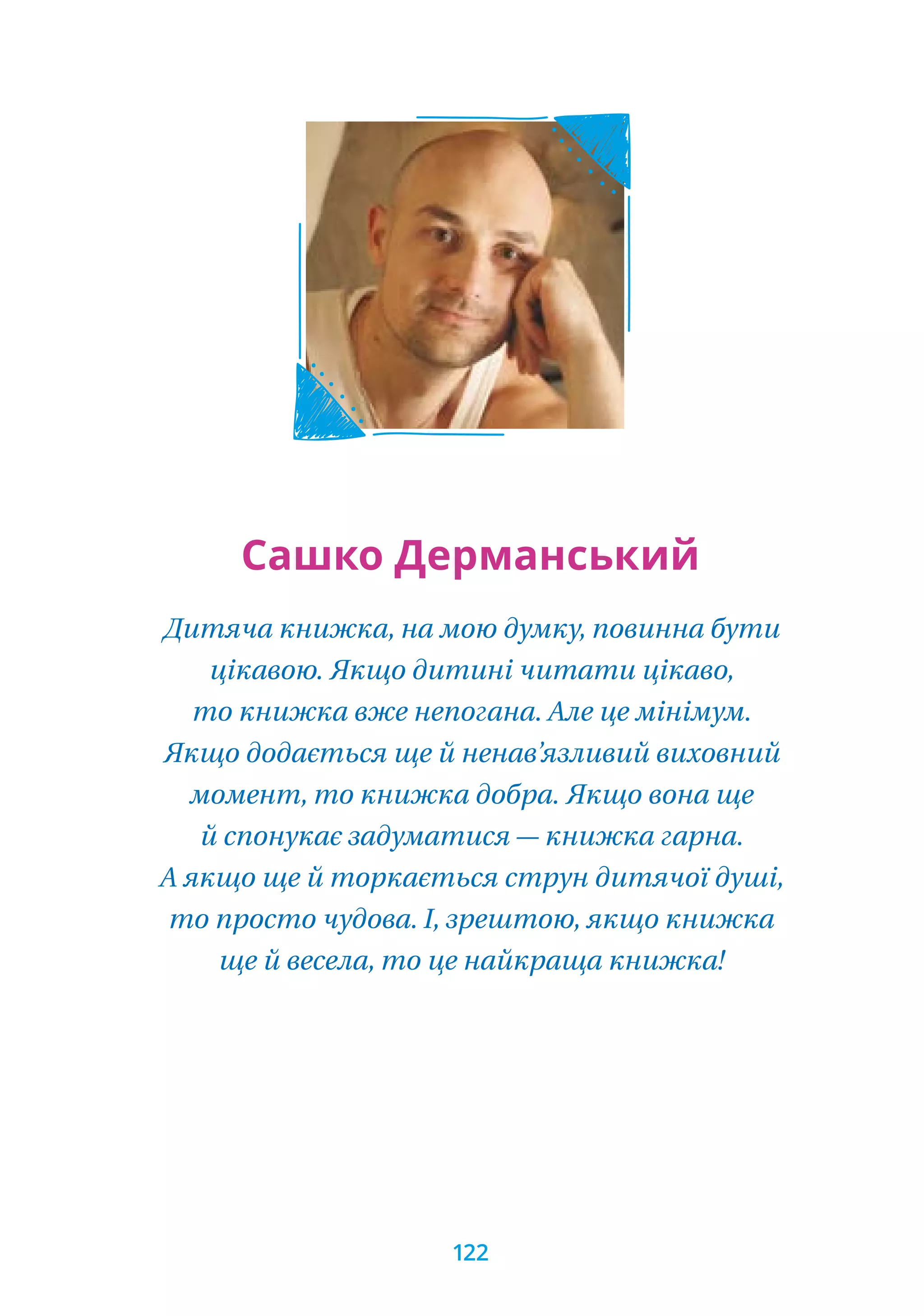 Дитяча книжка, на мою думку, повинна бути
цікавою. Якщо дитині читати цікаво,
то книжка вже непогана. Але це мінімум.
Якщо додається ще й ненав’язливий виховний
момент, то книжка добра. Якщо вона ще
й спонукає задуматися — книжка гарна.
А якщо ще й торкається струн дитячої душі,
то просто чудова. І, зрештою, якщо книжка
ще й весела, то це найкраща книжка!
Сашко Дерманський
122
 