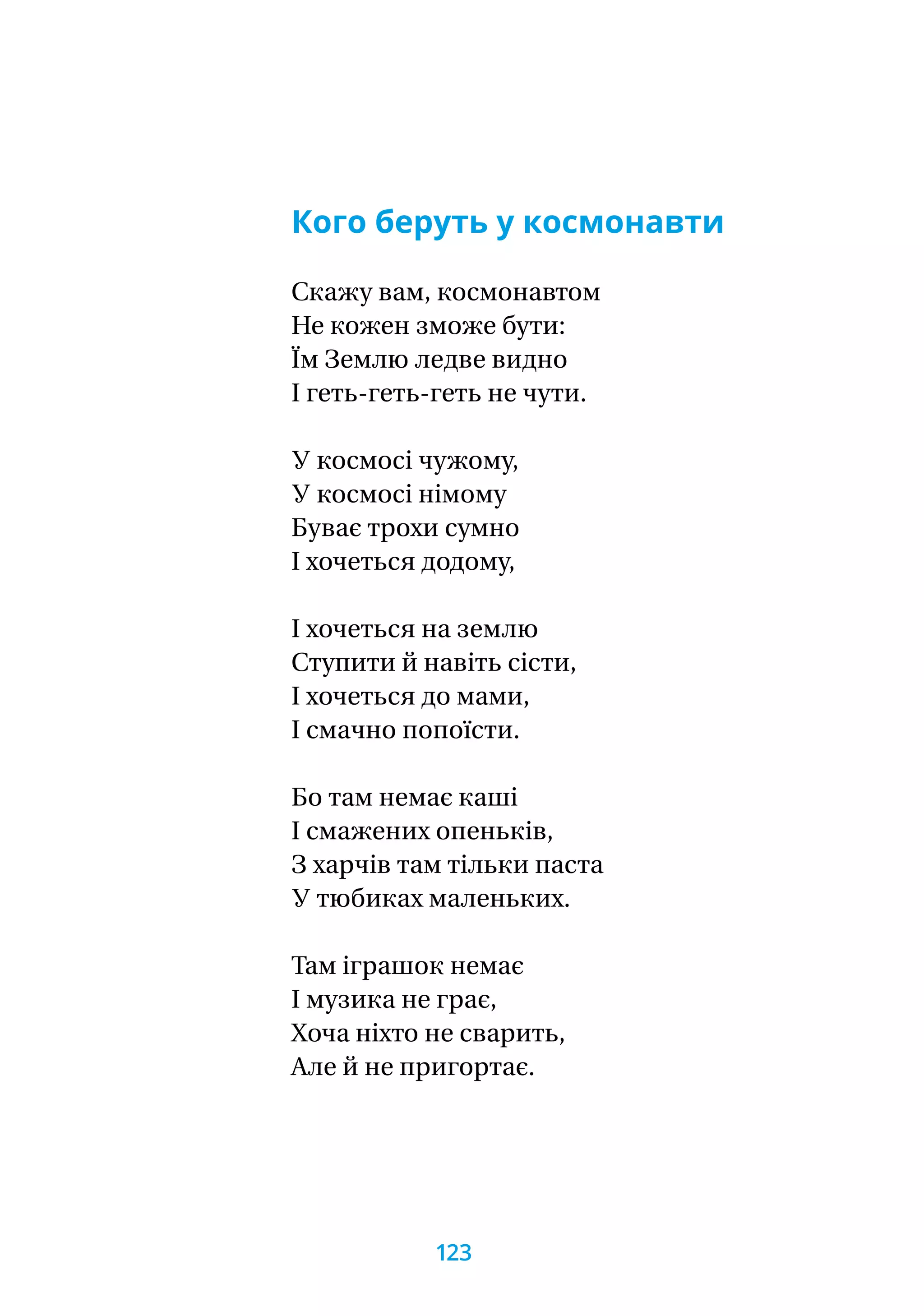Кого беруть у космонавти
Скажу вам, космонавтом
Не кожен зможе бути:
Їм Землю ледве видно
І геть-геть-геть не чути.
У космосі чужому,
У космосі німому
Буває трохи сумно
І хочеться додому,
І хочеться на землю
Ступити й навіть сісти,
І хочеться до мами,
І смачно попоїсти.
Бо там немає каші
І смажених опеньків,
З харчів там тільки паста
У тюбиках маленьких.
Там іграшок немає
І музика не грає,
Хоча ніхто не сварить,
Але й не пригортає.
123
 